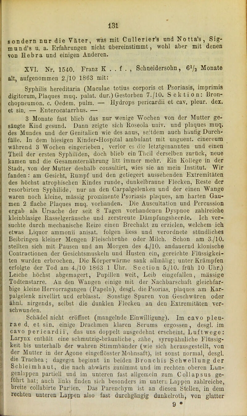 > 131 sondern nur die Väter, was mit Cullerier’s und Notta’s, Sig- mund’s u. a. Erfahrungen nicht übereinstimmt, wohl aber mit denen von Hebra und einigen Anderen. XVI. Nr. 1540. Franz K . . f . , Schneidersohn, 6x/2 Monate j alt, aufgenommen 2./10 1863 mit: Syphilis hereditaria (Maculae totius corporis ct Psoriasis, imprimis i digitorum, Plaques muq. palat. dur.) Gestorben 7./10. Sektion: Bron- chopneumon. c. Oedem. pulm. — Hydrops pericardii et cav, pleur. dex. i et sin. — Enterocatarrhus. — 3 Monate fast blieb das nur wenige Wochen von der Mutter ge- säugte Kind gesund. Dann zeigte sich Roseola univ. und plaques muq. des Mundes und der Genitalien wie des anus, seitdem auch häutig Durch- fälle. In dem hiesigen Kinder-liospital ambulant mit unguent. cinereum während 3 Wochen eingerieben, verlor es die letztgenannten und einen Theil der ersten Syphiliden, doch blieb ein Theil derselben zurück, neue kamen und die Gesammternährung litt immer mehr. Ein Kollege in der Stadt, von der Mutter deshalb consultirt, wies sie an mein Institut. Wir fanden: am Gesicht, Rumpf und den getiegert aussehenden Extremitäten des höchst atrophischen Kindes runde, dunkelbraune Flecken, Reste der resorbirten Syphilide, nur an den Carpalgelenken und der einen Wange waren noch kleine, massig prominente Psoriasis plaques, am harten Gau- men 2 flache Plaques muq. vorhanden. Die Auscultation und Percussion ergab als Ursache der seit 8 Tagen vorhandenen Dyspnoe zahlreiche kleinblasige Rasselgeräusche und zerstreute Dämpfungsheerde. Ich ver- suchte durch mechanische Reize einen Brechakt zu erzielen, welchem ich etwas Liquor ammonii anisat. folgen liess und verordnete stündliches I Beibringen kleiner Mengen Fleischbrühe oder Milch. Schon am 3./10. stellten sich mit Pausen und am Morgen des 4./10. andauernd klonische Contractionen der Gesichtsmuskeln und Husten ein, gereichte Flüssigkei- ten wurden erbrochen. Die Körperwärme sank allmälig; unter Krämpfen erfolgte der Tod am 4./10 1863 1 Uhr. Section 5./10. früh 10 Uhr.) Leiche höchst abgemagert, Pupillen weit, Leib eingefallen, massige Todtenstarre. Au den Wangen einige mit der Nachbarschaft gleichfar- bige kleine Hervorragungen (Papeln), desgl. die Psorias. plaques am Kar- palgelenk nivellirt und erblasst. Sonstige Spuren von Geschwüren oder älinl. nirgends, selbst die dunklen Flecken an den Extremitäten ver- schwunden. Schädel nicht eröffnet (mangelnde Einwilligung). Im cavo pleu- rae d. et sin. einige Drachmen klaren Serums ergossen, desgl. im cavo pericardii, das uns doppelt ausgedehnt erscheint. Luftwege: Larynx enthält eine schmutzig-bräunliche, zähe, syrupähnliche Flüssig- keit bis unterhalb der wahren Stimmbänder (wie sich herausgestellt, von der Mutter in der Agone eingeflösster Mohnsaft), ist sonst normal, desgl. die Trachea; dagegen beginnt in beiden Bronchis Schwellung der Schleimhaut, die nach abwärts zunimmt und im rechten oberen Lun- genlappen partiell und im unteren fast allgemein zum Collapsus ge- führt hat; auch links finden sich besonders im untern Lappen zahlreiche, breite collabirte Partien. Das Parenchym ist an diesen Stellen, in dem rechten unteren Lappen also fast durchgängig dunkelroth, von glatter 9 * UL K i