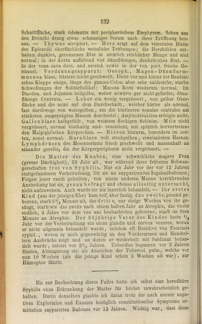 Schnittfläche, stark ödematös mit peripherischem Emphysem. Schon aus den Bronchi drang etwas schaumiges Serum nach ihrer Eröffnung her- aus. — Thymus atrophirt. — Herz zeigt auf dem visceralen Blatte des Epicardii oberflächliche weissliche Trübungen; die Herzhöhlen ent- halten dunkles, geronnenes Blut in ziemlich reichlicher Menge und sind normal; in der Aorta auffallend viel dünnflüssiges, dunkelrothes Blut. —. In der vena cava desc. und ascend. sowie in der ven. port. frische Ge- rinnsel. Verdauungsapparat: Oesoph., Magen - Dünndarm- mucosa blass, letztere leicht geschwellt. Dicht vor und hinter der Bauhini- schen Klappe einige, längs des ganzen Colon, aber sehr zahlreiche, starke Schwellungen der Solitärfollikel; Mucosa Recti wiederum normal. Im Duoden. und Jejunum hellgelbe, weiter abwärts gar nicht gefärbte, dünn- flüssige Contenta. — Leber ein wenig vergrössert, von gelber Ober- fläche und die acini auf dem Durchschnitt, welcher härter als normal, fast durchwegs von weissgelben , um die blutleeren venulae centrales am stärksten ausgeprägten Massen durchsetzt; Amyloidreaktion erfolgte nicht. Gallenblase halbgefüllt, von weissem flockigen Schleim. Milz nicht vergrössert, normal bluthaltig und- consistent, mit spärlich hervortreten- den Malpighi’schen Körperchen. — Nieren blutarm, besonders im cor- tex, sonst normal. Harnblase voll strohgelben, eiweissfreien Harnes. Lymphdrüsen des Mesenteriums frisch geschwellt und massenhaft an einander gereiht, die der Körperperipherie nicht vergrössert. — Die Mutter des Knaben, eine schwächliche magere Frau (grosse Dürftigkeit), 33 Jahr alt, war während ihrer früheren Schwan- gerschaften frei von Syphilis. Nur ein Jahr vor der vor 12 Jahren stattgefundenen Verheirathung, litt sie an suppurirenden Iuguinalbubonen; Folgen jener rasch geheilten, von einem anderen Manne herrührenden Ansteckung hat sie, genau b efragt und ebenso allseitig untersu cht, nicht aufzuweisen. Auch wurde sie nie innerlich behandelt. — Ihr erstes Kind (aus der jetzigen Ehe) kam reif, aber faulig, d a s zwei te, gesund ge- borene, starb 5 '/2 Monate alt, das dritte, nur einige Wochen von ihr ge- säugt, starb|wie das zweite nach einem halben Jahr an Atrophie, das vierte endlich, 4 Jahre vor dem von uns beobachteten geborene, starb im 8ten Monate an Atrophie. Der 35jährige Vater des Kindes hatte x/2 Jahr vor der Verheirathung ein uicus glandis und corona venerea, woran er nicht allgemein behandelt wurde, seitdem oft Recidive von Psoriasis syphil. , wovon er noch gegenwärtig an den Vorderarmen und Handtel- lern Ausbrüche zeigt und an denen er wiederholt mit Sublimat behan- delt wurde, zuletzt vor 2'/* Jahren. Ueberdies begannen vor 3 Jahren Husten, Abmagerung etc. als Anzeichen der Tubercul. pulm., welche vor nun 18 Wochen (als das jetzige Kind schon 5 Wochen alt war) , zur Hämoptoe führte. Bis zur Beobachtung dieses Falles hatte ich selbst eine hereditäre Syphilis ohne Erkrankung der Mutter für höchst unwahrscheinlich ge- halten. Durch denselben glaubte ich daran trotz der nach meiner nega- tiven Exploration und Examen bezüglich constitutioneller Symptome er- mittelten suppurirten Bubones vor 13 Jahren. Wichtig war, dass diese