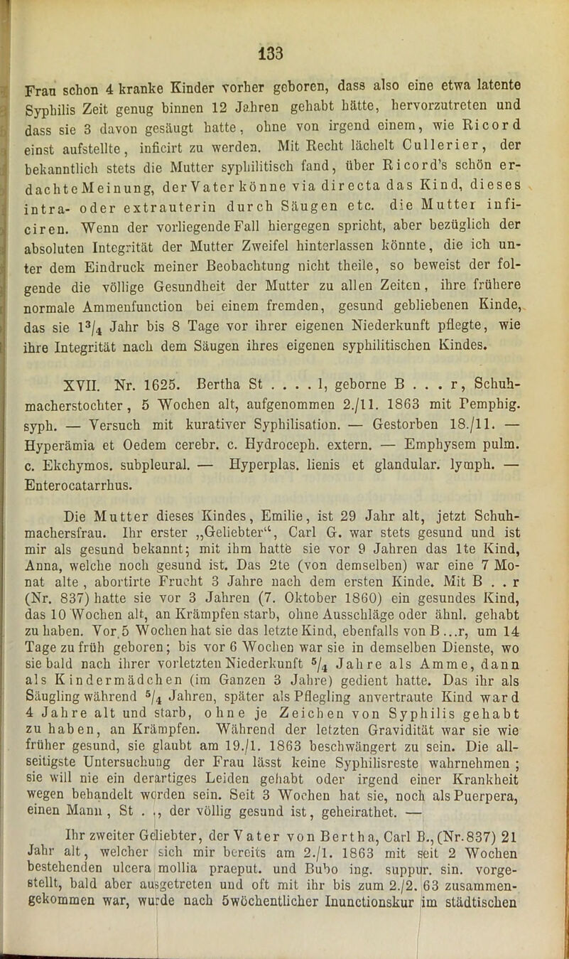 Frau schon 4 kranke Kinder vorher geboren, dass also eine etwa latente Syphilis Zeit genug binnen 12 Jahren gehabt hätte, hervorzutreten und dass sie 3 davon gesäugt hatte, ohne von irgend einem, wie Ri cord einst aufstellte, inficirt zu werden. Mit Recht lächelt Cullerier, der bekanntlich stets die Mutter syphilitisch fand, über Ricord’s schön er- dachte Meinung, der Vater könne via dir ecta das Kind, dieses intra- oder extrauterin durch Säugen etc. die Mutter infi- ciren. Wenn der vorliegende Fall hiergegen spricht, aber bezüglich der absoluten Integrität der Mutter Zweifel hinterlassen könnte, die ich un- ter dem Eindruck meiner Beobachtung nicht theile, so beweist der fol- gende die völlige Gesundheit der Mutter zu allen Zeiten, ihre frühere normale Ammenfunction bei einem fremden, gesund gebliebenen Kinde, das sie 13/4 Jahr bis 8 Tage vor ihrer eigenen Niederkunft pflegte, wie ihre Integrität nach dem Säugen ihres eigenen syphilitischen Kindes. XVII. Nr. 1625. Bertha St .... 1, geborne B . . . r, Schuh- macherstochter, 5 Wochen alt, aufgenommen 2./11. 1863 mit Femphig. syph. — Versuch mit kurativer Syphilisation. — Gestorben 18./11. — Hyperämia et Oedem cerebr. c. Hydroceph. extern. — Emphysem pulm. c. Ekchymos. subpleural. — Hyperplas. lienis et glandular. ly mph. — Enterocatarrhus. Die Mutter dieses Kindes, Emilie, ist 29 Jahr alt, jetzt Schuh- machersfrau. Ihr erster „Geliebter“, Carl G. war stets gesund und ist mir als gesund bekannt; mit ihm hatte sie vor 9 Jahren das lte Kind, Anna, welche noch gesund ist. Das 2te (von demselben) war eine 7 Mo- nat alte , abortirte Frucht 3 Jahre nach dem ersten Kinde. Mit B . . r (Nr. 837) hatte sie vor 3 Jahren (7. Oktober 1860) ein gesundes Kind, das 10 Wochen alt, an Krämpfen starb, ohne Ausschläge oder ähnl. gehabt zu haben. Vor 5 Wochen hat sie das letzte Kind, ebenfalls von B ...r, um 14 Tage zu früh geboren; bis vor 6 Wochen war sie in demselben Dienste, wo sie bald nach ihrer vorletzten Niederkunft 5/4 Jahre als Amme, dann als Kindermädchen (im Ganzen 3 Jahre) gedient hatte. Das ihr als Säugling während 5/4 Jahren, später als Pflegling anvertraute Kind ward 4 Jahre alt und starb, ohne je Zeichen von Syphilis gehabt zu haben, an Krämpfen. Während der letzten Gravidität war sie wie früher gesund, sie glaubt am 19./1. 1863 beschwängert zu sein. Die all- seitigste Untersuchung der Frau lässt keine Syphilisreste wahrnehmen ; sie will nie ein derartiges Leiden gehabt oder irgend einer Krankheit wegen behandelt worden sein. Seit 3 Wochen hat sie, noch alsPuerpera, einen Mann, St . ., der völlig gesund ist, geheirathet. — Ihr zweiter Geliebter, der Vater von Bert ha, Carl B., (Nr. 837) 21 Jahr alt, welcher sich mir bereits am 2./1. 1863 mit seit 2 Wochen bestehenden ulcera mollia praeput. und Bubo ing. suppur. sin. vorge- stellt, bald aber ausgetreten und oft mit ihr bis zum 2./2. 63 zusammen- gekommen war, wurde nach Öwöchentlicher Inunctionskur im städtischen