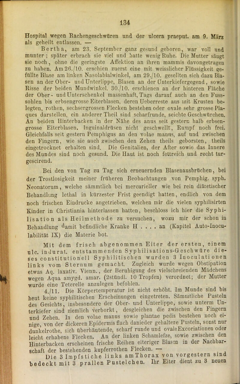 Hospital wegen Rachengeschwüren und der ulcera praeput. am 9. März als geheilt entlassen. — Bertha, am 23. September ganz gesund geboren, war voll und munter ; später erbrach sie viel und hatte wenig Ruhe. Die Mutter säugt sie noch, ohne die geringste Affektion an ihren mammis davongetragen zu haben. Am26./10. erschien zuerst eine mit weisslicher Flüssigkeit ge- füllte Blase am linken Nasolabialwinkel, am 29./10. gesellten sich dazu Bla- sen an der Ober- und Unterlippe, Blasen an der Qnterkiefergegend, sowie Risse der beiden Mundwinkel. 30./10. erschienen an der hinteren Fläche der Ober- und Unterschenkel massenhaft, Tags darauf auch an den Fuss- sohlen bis erbsengrosse Eiterblasen, deren Ueberreste aus mit Krusten be- legten, rothen, sechsergrossen Flecken bestehen oder ovale sehr grosse Pla- ques darstellen, ein anderer Tlieil sind scharfrunde, seichte Geschwürchen. An beiden Hinterbacken in der Nähe des anus seit gestern halb erbsen- grosse Eiterblasen. Inguinaldrüsen nicht geschwellt, Rumpf noch frei. Gleichfalls seit gestern Pemphigus an den volae manus, auf und zwischen den Fingern, wie sie auch zwischen den Zehen theils geborsten, theils eingetrocknet erhalten sind. Die Genitalien, der After sowie das Innere des Mundes sind noch gesund. Die Haut ist noch fettreich und recht tur- gescirend. Bei den von Tag zu Tag sich erneuernden Blasenausbrüchen, bei der Trostlosigkeit meiner früheren Beobachtungen von Pemphig. syph. Neonatorum, welche sämmtlicb bei mercurieller wie bei rein diätetischer Behandlung lethal in kürzester Frist geendigt hatten, endlich von dem noch frischen Eindrücke angetrieben, welchen mir die vielen syphilisirten Kinder in Christiania hinterlassen hatten, beschloss ich hier die Syphi- lisation als Heilmethode zu versuchen, wozu mir der schon in Behandlung damit befindliche Kranke H .... an (Kapitel Auto-Inocu- labilität IX) die Materie bot. Mit dem frisch abgenommen Eiter der ersten, einem ulc. indurat. entstamm enden Syphilisations-Geschwüre die- ses constitution'ell Syphilitischen wurden 3 Inocul ati onen links vom Sternum gemacht. Zugleich wurde wegen Obstipation etwas Aq. laxativ. Yienn., der Beruhigung des vielschreienden Mädchens wegen Aqua amygd. amar. (2stüudl. 10 Tropfen) verordnet; der Mutter wurde eine Teterelle anzulegen befohlen. 4./11. Die Körpertemperatur ist nicht erhöht. Im Munde sind bis heut keine syphilitischen Erscheinungen eingetreten. Sämmtliche Pusteln des Gesichts, insbesondere der Ober- und Unterlippe, sowie unterm Un- terkiefer sind ziemlich verborkt, desgleichen die zwischen den Fingern und Zehen. In den volae manus sowie plantae pedis bestehen noch ei- nige, von der dickeren Epidermis flach danieder gehaltere Pusteln, sonst nur dunkelrothe, sich überhäutende, scharf runde und ovaleExcoriationen oder leicht erhabene Flecken. An der linken Schamlefze, sowie zwischen den Hinterbacken erscheinen frische Reihen eiteriger Blasen in der Nachbar- schaft der bestehenden kupferrothen Flecken. — Die 3 Impfstiche links amThorax von vorgestern sind bedeckt mit 3 prallen Pustelchen. Ihr Eiter dient zu 3 neuen