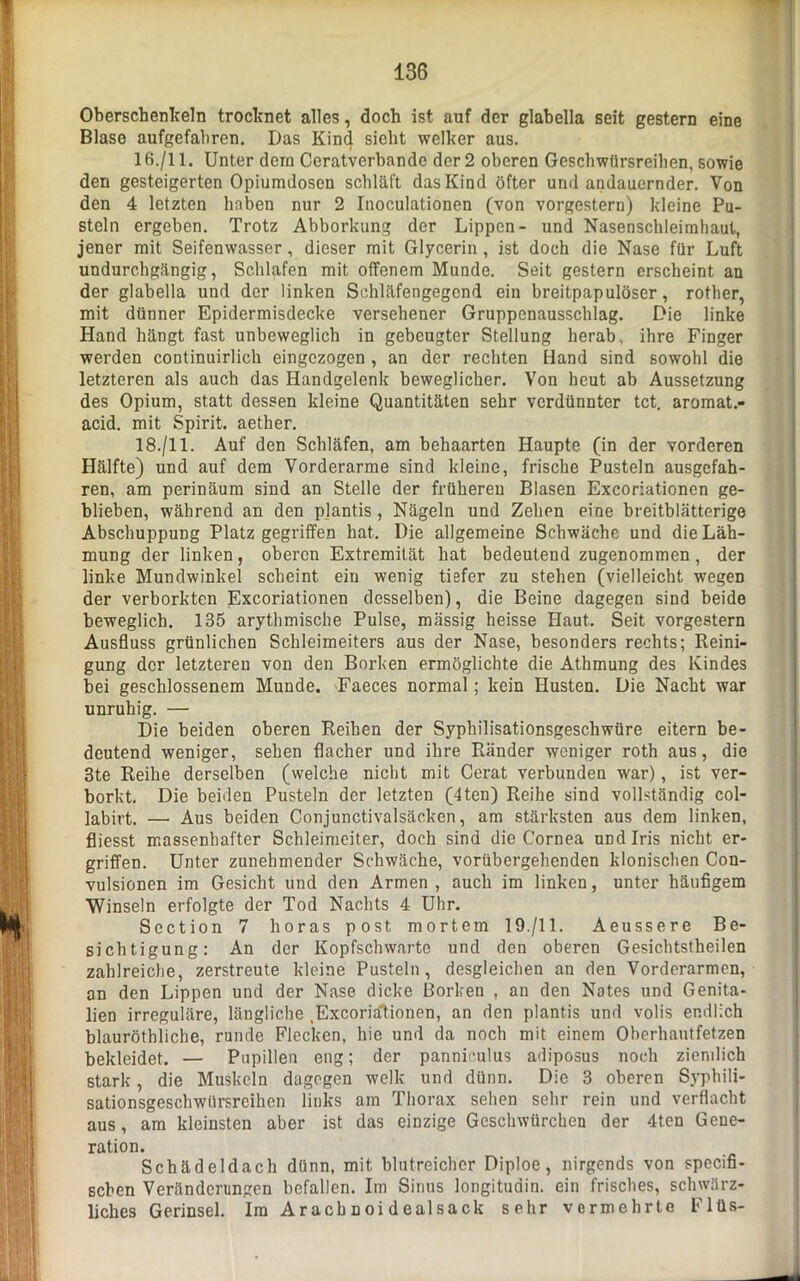 Oberschenkeln trocknet alles, doch ist auf der glabella seit gestern eine Blase aufgefahren. Das Kind sieht welker aus. 16./11. Unter dein Ceratverbande der 2 oberen Geschwürsreihen, sowie den gesteigerten Opiumdosen schläft das Kind öfter und andauernder. Von den 4 letzten haben nur 2 Inoculationen (von vorgestern) kleine Pu- steln ergeben. Trotz Abborkung der Lippen- und Nasenschleimhaut, jener mit Seifenwasser, dieser mit Glycerin , ist doch die Nase für Luft undurchgängig, Schlafen mit offenem Munde. Seit gestern erscheint an der glabella und der linken Schläfengegend ein breitpapulöser, rother, mit dünner Epidermisdecke versehener Gruppcnausschlag. Die linke Hand hängt fast unbeweglich in gebeugter Stellung herab, ihre Finger werden continuirlich eingezogen , an der rechten Hand sind sowohl die letzteren als auch das Handgelenk beweglicher. Von heut ab Aussetzung des Opium, statt dessen kleine Quantitäten sehr verdünnter tct. aromat.- acid. mit Spirit, aether. 18./11. Auf den Schläfen, am behaarten Haupte (in der vorderen Hälfte) und auf dem Vorderarme sind kleine, frische Pusteln ausgefah- ren, am perinäum sind an Stelle der früheren Blasen Excoriationen ge- blieben, während an den plantis, Nägeln und Zehen eine breitblätterige Abschuppung Platz gegriffen hat. Die allgemeine Schwäche und die Läh- mung der linken, oberen Extremität hat bedeutend zugenommen, der linke Mundwinkel scheint ein wenig tiefer zu stehen (vielleicht wegen der verborkten Excoriationen desselben), die Beine dagegen sind beide beweglich. 135 arythmische Pulse, mässig heisse Haut. Seit vorgestern Ausfluss grünlichen Schleimeiters aus der Nase, besonders rechts; Reini- gung der letzteren von den Borken ermöglichte die Athmung des Kindes bei geschlossenem Munde. Faeces normal; kein Husten. Die Nacht war unruhig. — Die beiden oberen Reiben der Syphilisationsgeschwüre eitern be- deutend weniger, sehen flacher und ihre Ränder weniger roth aus, die 3te Reihe derselben (welche nicht mit Cerat verbunden war), ist ver- borkt. Die beiden Pusteln der letzten (4ten) Reihe sind vollständig col- labirt. — Aus beiden Conjunctivalsäcken, am stärksten aus dem linken, fliesst massenhafter Schleimeiter, doch sind die Cornea und Iris nicht er- griffen. Unter zunehmender Schwäche, vorübergehenden klonischen Con- vulsionen im Gesicht und den Armen , auch im linken, unter häufigem Winseln erfolgte der Tod Nachts 4 Uhr. Section 7 horas post mortem 19./11. Aeussere Be- sichtigung: An der Kopfschwarte und den oberen Gesichtstheilen zahlreiche, zerstreute kleine Pusteln, desgleichen an den Vorderarmen, an den Lippen und der Nase dicke Borken , an den Nates und Genita- lien irreguläre, längliche Excoriationen, an den plantis und volis endlich blauröthliche, runde Flecken, hie und da noch mit einem Oberhautfetzen bekleidet. — Pupillen eng; der pannieulus adiposus noch ziendich stark, die Muskeln dagegen welk und dünn. Die 3 oberen Syphili- sationsgeschwürsreihcn links am Thorax sehen sehr rein und verflacht aus, am kleinsten aber ist das einzige Geschwürchen der 4ten Gene- ration. Schädeldach dünn, mit blutreicher Diploe, nirgends von specifi- seben Veränderungen befallen. Im Sinus longitudin. ein frisches, schwärz- liches Gerinsel. Im Aracbnoidealsack sehr vermehrte Flüs-