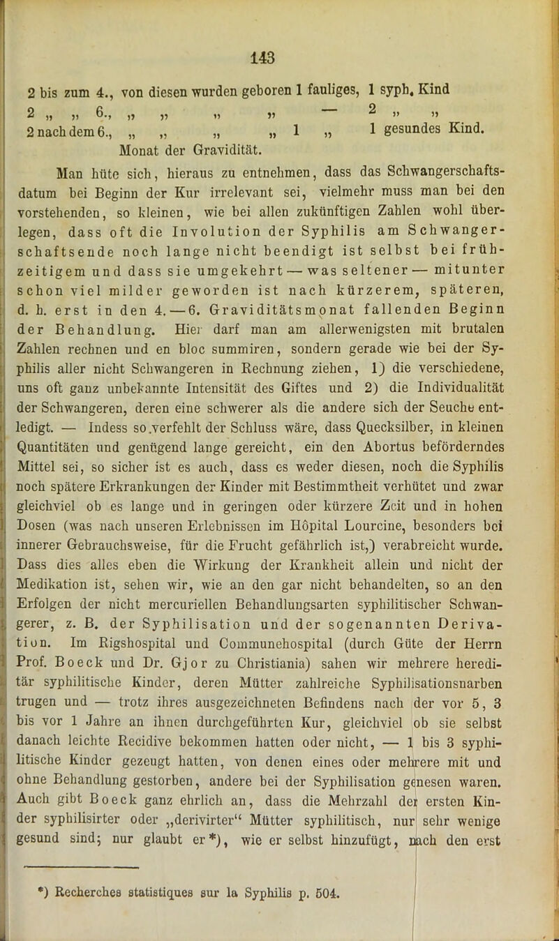 2 bis zum 4., von diesen wurden geboren 1 fauliges, 1 syph, Kind 2 „ ji 6., ,, ,, i, j> ^ )> 2 nach dem 6., „ „ „ „ 1 „ 1 gesundes Kind. Monat der Gravidität. Man hüte sich, hieraus zu entnehmen, dass das Schwangerschafts- datum bei Beginu der Kur irrelevant sei, vielmehr muss man bei den vorstehenden, so kleinen, wie bei allen zukünftigen Zahlen wohl über- legen, dass oft die Involution der Syphilis am Schwanger- schaftsende noch lange nicht beendigt ist selbst bei früh- zeitigem und dass sie umgekehrt — was seltener — mitunter schon viel milder geworden ist nach kürzerem, späteren, d. h. erst in den 4. — 6. Graviditätsmonat fallenden Beginn der Behandlung. Hier darf mau am allerwenigsten mit brutalen Zahlen rechnen und en bloc summiren, sondern gerade wie bei der Sy- philis aller nicht Schwangeren in Rechnung ziehen, 1) die verschiedene, uns oft ganz unbekannte Intensität des Giftes und 2) die Individualität der Schwangeren, deren eine schwerer als die andere sich der Seuche ent- ledigt. — Indess so .verfehlt der Schluss wäre, dass Quecksilber, in kleinen Quantitäten und genügend lange gereicht, ein den Abortus beförderndes Mittel sei, so sicher ist es auch, dass cs weder diesen, noch die Syphilis noch spätere Erkrankungen der Kinder mit Bestimmtheit verhütet und zwar gleichviel ob es lange und in geringen oder kürzere Zeit und in hohen Dosen (was nach unseren Erlebnissen im Hopital Lourcine, besonders bei innerer Gebrauchsweise, für die Frucht gefährlich ist,) verabreicht wurde. Dass dies alles eben die Wirkung der Krankheit allein und nicht der Medikation ist, sehen wir, wie an den gar nicht behandelten, so an den Erfolgen der nicht mercuriellen Behandlungsarten syphilitischer Schwan- gerer, z. B. der Syphilisation und der sogenannten Deriva- tion. Im Rigshospital und Communehospital (durch Güte der Herrn Prof. Boeck und Dr. Gj o r zu Christiania) sahen wir mehrere heredi- tär syphilitische Kinder, deren Mütter zahlreiche Syphilisationsnarben trugen und — trotz ihres ausgezeichneten Befindens nach der vor 5, 3 bis vor 1 Jahre an ihnen durchgeführten Kur, gleichviel ob sie selbst danach leichte Recidive bekommen hatten oder nicht, — 1 bis 3 syphi- litische Kinder gezeugt hatten, von denen eines oder mehrere mit und ohne Behandlung gestorben, andere bei der Syphilisation genesen waren. Auch gibt Boeck ganz ehrlich an, dass die Mehrzahl der ersten Kin- der syphilisirter oder „derivirter“ Mütter syphilitisch, nur sehr wenige gesund sind; nur glaubt er*), wie er selbst hinzufügt, nach den erst *) Recherchea statistiquea sur la Syphilis p. 504.