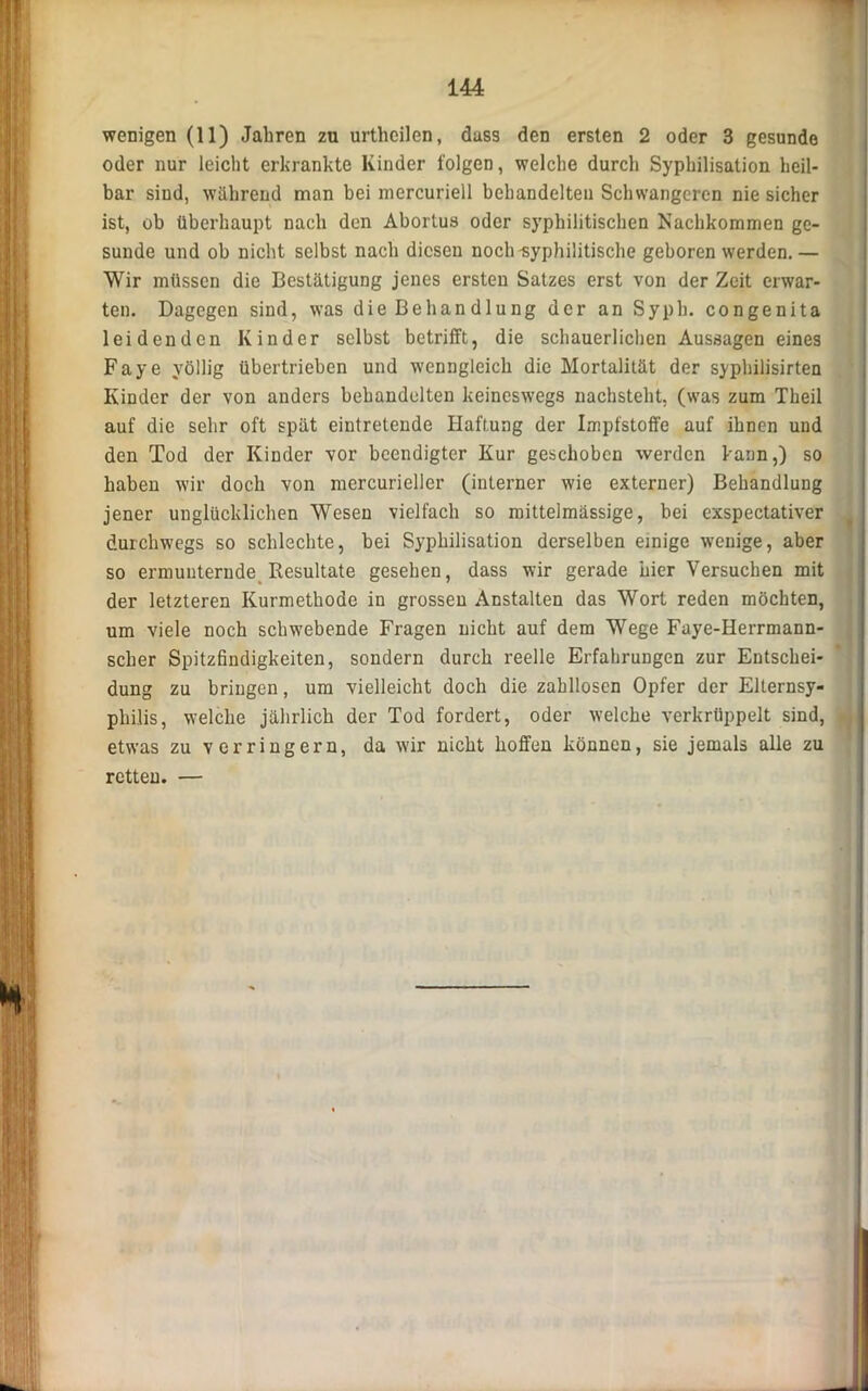 wenigen (11) Jahren zu urthcilen, dass den ersten 2 oder 3 gesunde oder nur leicht erkrankte Kinder folgen, welche durch Syphilisation heil- bar sind, während man hei mercuriell behandelten Schwangeren nie sicher ist, ob überhaupt nach den Aborlus oder syphilitischen Nachkommen ge- sunde und ob nicht selbst nach diesen noch-syphilitische geboren werden. — Wir müssen die Bestätigung jenes ersten Satzes erst von der Zeit erwar- ten. Dagegen sind, was die Belian dlung der an Syph. congenita leidenden Kinder selbst betrifft, die schauerlichen Aussagen eines Faye yöllig übertrieben und wenngleich die Mortalität der syphilisirten Kinder der von anders behandelten keineswegs nachsteht, (was zum Tkeil auf die sehr oft spät eintretende Haftung der Impfstoffe auf ihnen und den Tod der Kinder vor beendigter Kur geschoben werden kann,) so haben wir doch von mercurieller (interner wie externer) Behandlung jener unglücklichen Wesen vielfach so mittelmässige, bei exspectativer durchwegs so schlechte, bei Syphilisation derselben einige wenige, aber so ermunternde Resultate gesehen, dass wir gerade hier Versuchen mit der letzteren Kurmethode in grossen Anstalten das Wort reden möchten, um viele noch schwebende Fragen nicht auf dem Wege Faye-Herrmann- scher Spitzfindigkeiten, sondern durch reelle Erfahrungen zur Entschei- dung zu bringen, um vielleicht doch die zahllosen Opfer der Elternsy- philis, welche jährlich der Tod fordert, oder welche verkrüppelt sind, etwas zu v erringern, da wir nicht hoffen können, sie jemals alle zu retten. —