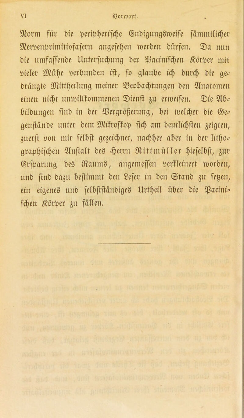 VI 83omort. ÜJtorm für btc ^ertytyertfcfje (SnbigungStoeife fämmtltcher Oierbenhrimtttöfafern nngefef;eit toerben bürfen. $>a nun bte umfaffenbe Unterfuchung ber ^ßactmf^en Jtbrber mit oieler 3Diül)e oerbunben ift, fo glaube itf; bnrch bte ge= brängte SMitt^eilung meiner ^Beobachtungen ben Anatomen einen nicht umotlffommenen ©ienft jn erioeifen. 3)ie 3(b= btlbnngen ftnb in ber 23ergröfjerung, bei melier bte @e= genjlänbe unter bem SDiifroffo^p ftch am beutlt'chften geigten, guerfi oott mir felbft gezeichnet, nachher aber in ber Iitho* grabhtf<hen ^tnffcalt beS ^errn OiittinüIIer fyt\dh%r §ur (Srfpatung beS OiaumS, angemeffen oerHet'nert morben, unb ftnb bagtt beftimmt ben Sefer tu ben (Staub §u feijett, ein eigenes unb felbftftänbigeS Itrtheil über bte üpacini* fchen Jbörber §tt fällen.