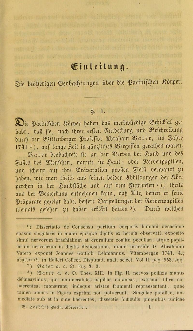 (Einleitung. 3)te bisherigen Beobachtungen über bie ^acintf^en Äf)er. §• l. S5ie 3)actnifd)en Äotpet haben baS merfwürbige ©chicffal ge; habt, bap fte, nach ihrer erjlen @ntbe<fung imb Betreibung bttrch ben SBittenberger ^Orofeffor Abraham Batet, im Sabre 1741 i), auf lange Seit in gänzliches Betgeffen gevatben waren. Batet beobachtete fte an ben Beröen bet c^anb unb beS £u£eS beS Renten, nannte fte £aut; ober «ftetbenpapillen, unb fcheint auf ihre sptäparation großen gleijj oetwanbt ju haben, tote man theilS auS feinen betben 3lbbtlbungen bet Äör; petdjen in bet £anbflad)e unb auf bem §ujürücfen 1 2), theilS auö bet Bemetfung entnehmen fattn, bajj Tille, benen et feine Präparate gegeigt habe, beffete £)atftellungen bet S^etüenpapitten niemals gefeiten ju hoben erflärt hotten 3). £>utch welchen 1) Dissertalio de Consensu partium corporis liumani occasione spasmi singularis in manu ejusque digitis ex hernia observati, exposito simul nervorum brachialium et cruralium coalitu peculiari, atque papil- larum nervearum in digitis dispositione, quam praeside D. Abrahamo Vatero exponet Joannes Gottlob Lehmannus. Vitembergae 1741. 4.; abgcbructt in Halleri Collect. Disputatt. anat. select. Vol.II. pag. 953. sqq 2) SBater a. a. £). Fig. 2. 3. 3) 33ater et. a. £). Thes. XIII. In Fig. II. nervös pollicis manus delineavimus, qui innumerabiles papillas cutaneas, extremis libris co- baerentes, monstrant; indeque arislas frumenti repraesentant, quae tarnen omnes in Figura exprimi non potuerunt. Singulae papillae, im- mediate sub et in cule haerenles, dissectis folliculis pinguibus tunicae