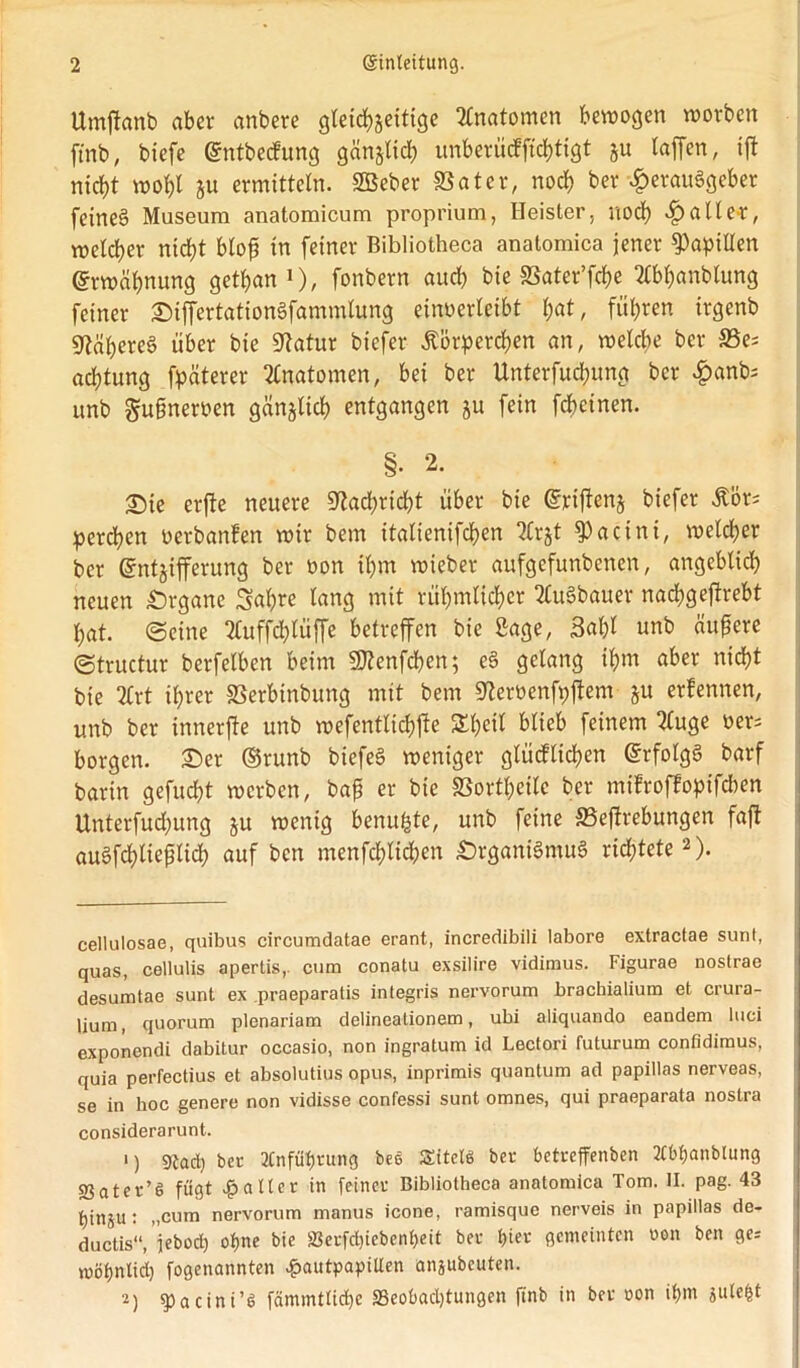 Umffonb aber anbere gleichzeitige Anatomen bewogen worben ftnb, biefe @ntbe<fung gänzlich unbetücffichtigt §u taffen, ift nicht wot)l ju ermitteln. SBeber SSater, nocf) ber Herausgeber feines Museum anatomicum proprium, Heister, noch Haller, welcher nicht blojj in feiner Bibliotheca anatomica jener Papillen Erwähnung getfjan* 1), fonbern auef) bie SSater’fcfje 3fbf)anbfung feiner ©iffertationSfammlung einoerfeibt f)at, führen irgenb Näheres über bie Statur biefer .Körperchen an, welche ber 33e; acfüung fpäterer Anatomen, bei ber Unterfucfjung ber Hant); itnb gußnemn gänzlich entgangen ju fein febeinen. §• 2. T)ie erftc neuere Nachricht über bie dritfenz biefer Äürs perlen oerbanfen wir bem italienifchen 2Cr§t fPacini, welcher ber Entzifferung ber oon ihm wieber aufgefunbenen, angeblich neuen Organe Sabre lang mit rühmlicher TluSbauer nacbgejbrebt hat. ©eine 2£uffchlüffe betreffen bie Sage, 3al)l unb äußere ©tructur berfelben beim Sftenfchen; eS gelang ihm aber nicht bie 2£rt ihrer SSerbinbung mit bem ^eroenfpftem ju erfennen, unb ber innerfte unb wefentlichfte Sheil blieb feinem 2luge oer; borgen, ©er ©runb biefeS weniger glücklichen Erfolgs barf barin gefuebt werben, bap er bie SSortheite ber mifrojlopifcben Unterfuchung zu wenig benuhte, unb feine SBeffrebungen faft auSfchtieülich auf ben menfchlichen £>rganiSmuS richtete2). cellulosae, quibus circumdatae erant, incredibili labore extractae sunt, quas, cellulis apertis,. cum conatu exsilire vidimus. Figurae nostrae desumtae sunt ex praeparatis integris nervorum brachialium et crura- lium, quorum plenariam delineationem, ubi aliquando eandem luci exponendi dabitur occasio, non ingratuni id Lectori futurum confidimus, quia perfectius et absolutius opus, inprimis quantum ad papillas nerveas, se in hoc genere non vidisse confessi sunt omnes, qui praeparata nostra considerarunt. 1) gtacfy ber tfnfüprung bee Sitelö ber betreffenben 2Cbf)anbtung SSater’6 fügt $ alter in feiner Bibliotheca anatomica Tom. II. pag. 43 pinju: „cum nervorum manus icone, ramisque nerveis in papillas de- ductis“,’jeboep opne bie äJerfdjiebcnpett ber fjier gemeinten oon ben ge-- möljntid) fogenannten £autpapitlen anjubeuten. 2) g)acini’6 fämmtliche ^Beobachtungen ftnb in ber oon if)m iutefct