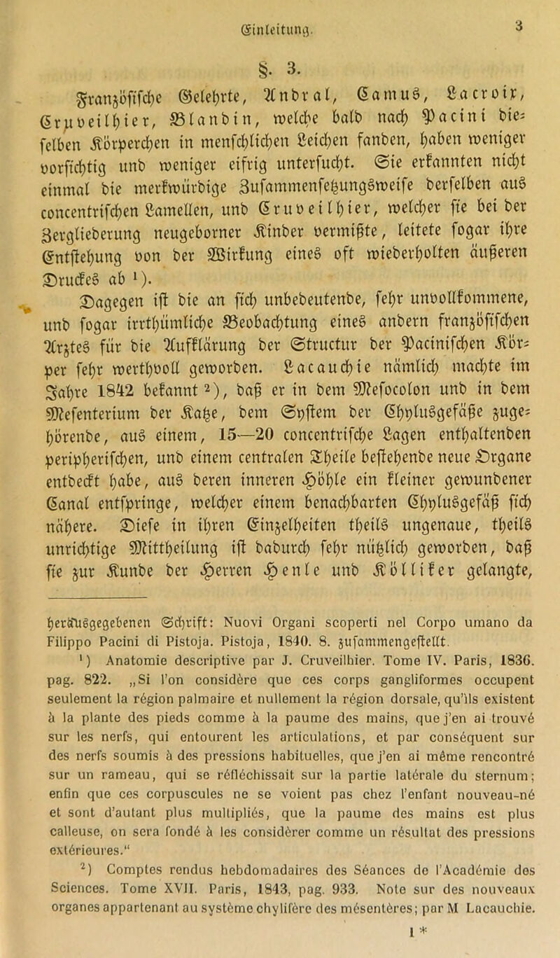 §. 3. granjöftfcl)e ©eiehrte, Ättbröl, <5amuä, Sa cr oiv, ßrimithier, Blanbin, welche halb nach 9>actnt bxe= felbcn Körperchen in menfcblid;en ßctdjen fanben, i)aben weniger oorftchtig unb weniger eifrig unterfudjt ©ie ernannten nicht einmal bie merfwürbige SufammenfefcungSweife berfelben au§ concentrifcben ßamelfen, unb ßruoeilhter, welcher fte bei ber Serglieberung neugeborner Kinber oermißte, leitete fogar ihre ©ntftehung non ber SBirfung eines oft wieberf)olten äußeren £>rude§ ab J). dagegen ift bie an ftd; unbebeittenbe, fel>r unoollfommene, unb fogar irrtümliche Beobachtung eines anbern franjöftfchen 2Crjte§ für bie 2lufflärung ber ©tructur ber fPacinifchen Kör; per fehr werthöoH geworben, ßacaudhie nämlich machte im gaffe 1842 befannt2), baß er in bem SKefocolon unb in bem SKefentertum ber Kafe, bem ©pftern ber ©hfluSgefäße juge; förenbe, auS einem, 15—20 concentrifche Sagen enthaltenen periphertfd)en, un!) e*nem centralen S^hetle beflefenbe neue Organe entbeeft hübe, aitS beren inneren Sböfyle ein fleiner gewunbener danal entfprtnge, welcher einem benachbarten (Shpluögefa^ ftef nähere. £)iefe in ihren ©injelfeiten tfeilS ungenaue, theilS unrichtige SOlittheilung ift baburch fehr nü^ltd? geworben, baß fte jur Kunbe ber Herren £enle unb Köllifer gelangte, herifUSgegebenen @d)tift: Nuovi Organi scoperti nel Corpo uraano da Filippo Pacini di Pistoja. Pistoja, 1840. 8. jufammengeftetlt. ') Anatomie descriptive par J. Cruveilhier. Tome IV. Paris, 1836. pag. 822. „Si l’on considöre que ces corps gangliformes occupent seulement la rögion palmaire et nullement la rögion dorsale, qu’ils existent a la plante des pieds comme k la paume des mains, quej’en ai trouvA sur les nerfs, qui entourent les articulations, et par cons6quent sur des nerfs soumis h des pressions habituelles, que j’en ai möme rencontrA sur un rameau, qui se r6fl6chissait sur la partie laterale du sternum; enfin que ces corpuscules ne se voient pas chez l’enfant nouveau-n6 et sont d’autant plus multiples, que la paume des mains est plus calleuse, on sera l'ond6 k les considörer comme un r£sultat des pressions exlArieures.“ 2) Comptes rendus hebdomadaires des SAances de l’Acad6mie des Sciences. Tome XVII. Paris, 1843, pag. 933. Note sur des nouveaux Organes appartenanl au systöme chy liföre des mösentöres; par M Lncaucbie.