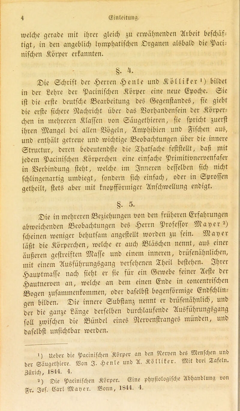 welche gerabe mit tt;rev gleich ju erwähnenben Arbeit befd;äf tigt, in ben angeblich tpm^t>atifd>en Organen alSbalb bie ^)aci= nifcfyen Äörper erfannten. §• 4. Sic ©d;rift bet* Herren f)enle unb Äöltifer 1) bilbet in bev ßefyve ber 93actnifd;en Körper eine neue Epoche. ©tc ift bie erfte beutfdje ^Bearbeitung beS ©egenjtanbeS, fte giebt bie erfte fiebere «Nachricht über baS S3orl;anbenfein ber Äörpers eben in mehreren Staffen non ©äugethieren, fte fprid)t zuerjt ihren Mangel bei allen SSbgeln, 2Cmpbibien unb §ifcf)en auS, unb enthält getreue unb wichtige ^Beobachtungen über bie innere ©tructur, bereu bebeutenbjte bie S£h<rtfÄC&c feftfteUt, baff mit jebem $)acinifchen Körperchen eine einfad;e ^rimitioneroenfafer in SSerbinbung ftebt, welche im inneren beffelben [ich nicht fchlingenartig umbiegt, fonbern fiel; einfach, ober in ©proffen getheilt, ftetS aber mit fnopfförtniger 2£nfd;roellung enbtgt. §• 5. Sie in mehreren «Beziehungen non ben früheren Erfahrungen abmeichenben ^Beobachtungen beS £errn 9>rofeffor 93?aper2) fcheinen weniger behutfam angeftellt worben ju fein. 93? aper lä^t bie Äbrperchen, welche er aud; SBläSchen nennt, auS einer äußeren geftreiften 93?affc unb einem inneren, brüfenähnlichen, mit einem 2Cu§führungSgang nerfehenen Sheil begehen. Sh«r £auptmaffe nach fieht er fte für ein ©ewebe feiner 2Cefte ber fpautneroen an, welche an bem einen Enbe in concentrifchen ®ogen jufammenfommen, ober bafelbft bogenförmige Enbfchlin; gen bilben. Sie innere ©ubftanj nennt er brüfenähnlich, unb Per bie ganze ßänge berfelben burdüaufenbe SCuSführungSgang foll zwifchen bie «Bünbel eines 9?emnftrange$ münben, unb bafelbft unftd;tbar werben. 1) Ucbet bie spacinifdjen Körper an ben Heroen beö SUJenfipen unb ber Säugetiere. 83on 3. £enle unb X Äötlifer. SKit bret SEafetn. 3urid), 1844. 4. 2) Sie $>acinifd)en Äorper. ©ine pppftotogifdje JCbpanbtung oon gr. 3of. (Sari SK aper. S3onn, 1844. 4.