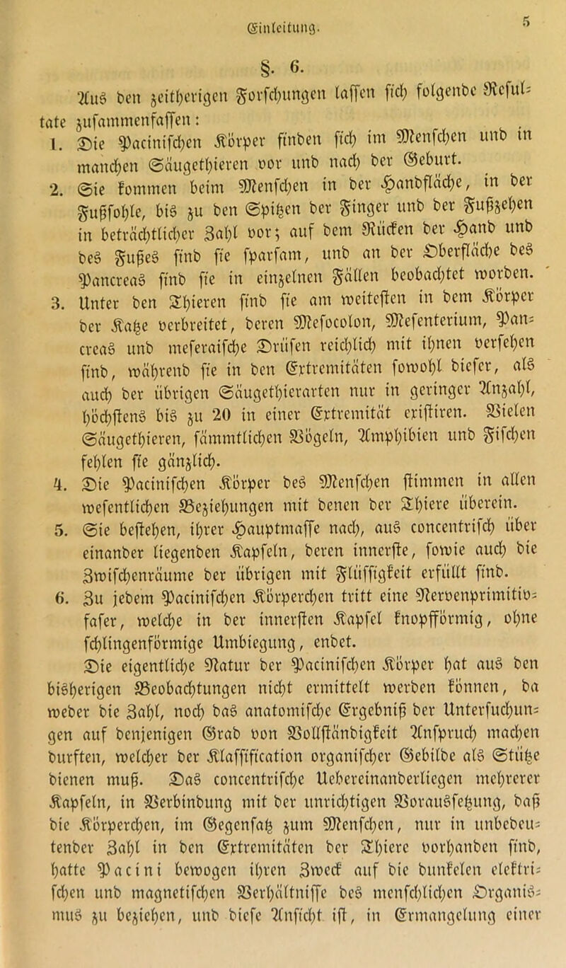 §• 6. beit seitherigen gorfd;ungen taffen ftrf? folgenbc Sfaful* täte jufammenfaffen: 1. £)ie 9)acintfcf)cn itovper ftnbett ftd) im $?enfd;en unb tn manchen (Säugetieren t>or unb nad; bei* ©eburt. 2. ©ie fommen beim SÖtenfdjen in bei* .ftanbfläche, in bet gufjfohle, bib ju ben Spieen bei* ginger unb ber griffen in beträd;tlid)cr 3al;l öor; auf bent Siücfen ber #anb unb beb gufeb ftnb fte foarfam, unb an bei* Oberfläche beb ^Pancreab ftnb fte in einzelnen galten bcobad;tet woiben. 3. Unter ben Spieren ftnb fte am weiteren in bent ätorpei ber Äa^e oerbreitet, bereit 3)?efocolon, 9)tefenterium, ?)att= creab unb meferaifdje Prüfen reidftid) mit ihnen uerfehen ftnb, währenb fte tn ben ©rtiemitäten fowohl biefer, als aud) ber übrigen ©äugethierarten nur in geringer 2Cnjat;t, h'öchftenb bib ju 20 in einer ©rtrentität erifttren. SSielett ©äugethieren, fämmtlichen S3bgeln, 2tmpf)ibien unb gifd;en fehlen fte gänzlich- 4. ©ie ?)acinifd)ett Körper beb Stöenfchen ftimmen in alten wefentlichen S5ejiet)ungen mit benett ber St)iere überein. 5. ©ie befielen, ihrer #auptmaffe nad;, auS concentrifd) über einanber liegenben Äapfetn, beren tnnerjfe, fowie aud; bie 3wifd;enräume ber übrigen mit glüfftgfeit erfüllt ftnb. 6. 3u jebem ^acinifchen Körperchen tritt eine ^erDenprimttib; fafer, n?eld;e in ber innerffen Kapfcl fnopfförmig, ohne fchltngenformige Umbiegung, enbet. Sie eigentlid;e 9?atur ber ^)acinifd)en Körper hat aub ben bisherigen S3eobad;tungen nid)t ermittelt werben fönnen, ba weber bie Saftl, noch bab anatomifdic ©rgcbnifj ber Unterfud)un; gen auf benienigen ©rab non SßoIIftänbigfcit 2Cnfpruch machen burften, welcher ber Klafftfkation organtfeher ©ebilbe alb ©tü^e bienen muff Sab concentrifche Uebereinanbertiegen mehrerer Kapfetn, in SSerbinbung mit ber unrichtigen SSoraubfehung, baft bie Körperchen, im ©egenfah jutn 9J?enfchen, nur in ttnbebeu= tenber 3al;t in ben ©rtremitäten ber Stfrrc borhanben ftnb, hatte ^Pacttti bewogen ihren 3roccf auf bie buttMen eleffri; fd;cn unb magttetifchen SSerhaltniffe beb ntenfchlichcn Orgattib; ntttb ju beziehen, itnb biefe 2Cnftd)t. t'ft, in ©rmangelitng einer