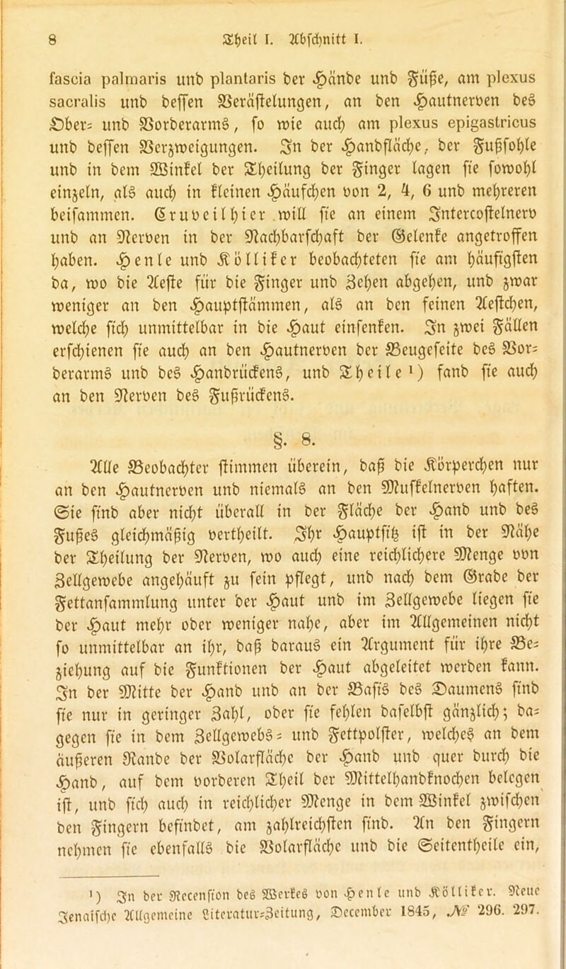 fascia palraaris unb plantaris ber «£)änbe unb güße, am plexus sacralis unb beffen 33eräftelungen, an ben J^autnerüen beS £)ber= unb 33orberarmS, fo wie aud) am plexus epigastricus unb beffen SScrjweigungen. Sn ber fpanbfläcßc,. ber gußfoßle unb in bem 2Binfel ber Steilung ber ginger lagen fte fowoßl einzeln, als aitcl; in flehten fpäufcßen non 2, 4, 6 unb mehreren beifammen. Güruoeilhter will fte an einem Sntercojfetnerö unb an Serben in ber ^tacßbarfchaft ber ©clenfe angetroffen haben. $ eitle urtb Äöllifer beobachteten fte am ßäuftgften ba, wo bie Aefte für bie ginger unb Soßen abgehen, unb jwar weniger an ben cfpauptftämmen, als an ben feinen Aeftcßen, welche fiel) unmittelbar in bie £aut einfenfen. Sn jwei gälten erfeßtenen fte auch an ben ^autneroen ber SBeugefcite beS 33or= berarmS unb beS «gmnbrücfenS, unb Sh eile1) fnnb fte auch an ben fernen beS gußrtitfenS. §• 8. Alle ^Beobachter ftimmen überein, baß bie Körperchen nur an ben «£>autnert>en unb niemals an ben SDtuffelnerben haften, ©ie ftnb aber nicht überall in ber gleiche ber ^)anb unb beS gußeS gleichmäßig »erteilt. Sßt £<*uptfffc ift in ber Mße ber Sßeilung ber Heroen, wo auch eine reichlichere Sflenge oon Sellgewcbe angehäuft §u fein pflegt, unb nach bem ®rabe ber gettanfammlung unter ber #aut unb im Seilgewebe liegen fte ber £aut mehr ober weniger nahe, aber im Allgemeinen nicht fo unmittelbar an ihr, baß barauS ein Argument für ihre S3e; jießung auf bie gunftionen ber £aut abgeleitet werben fann. Sn ber fBlitte ber £anb unb an ber SSaftS beS ©aumenS ftnb fte nur in geringer Saßt/ ober fte fehlen bafelbjt gänzlich; ba= gegen fte in bem SellgewebS* unb gettpoljler, welche^ an bem äußeren Stonbe ber aSolarfläcßc ber #anb unb quer bureß bie |>anb, auf bem oorberen Sßetl ber SMittelhanbfnocßen belegen ift, unb fteß auch in reichlicher Stenge in bem SBinfel jwifeßen ben gingern befmbet, am jaßlreichften ftnb. An ben gingern neßmen fte ebenfalls bie SSofarfläcßc unb bie ©eitentßeile ein, •) Sn bei- SRecenfton beg 2Bevte§ oon feilte unb £8 Ui f er. 9teuc Senaifdße Allgemeine £iteratur*3eitung, SDecember 1845, JW 296. 297.