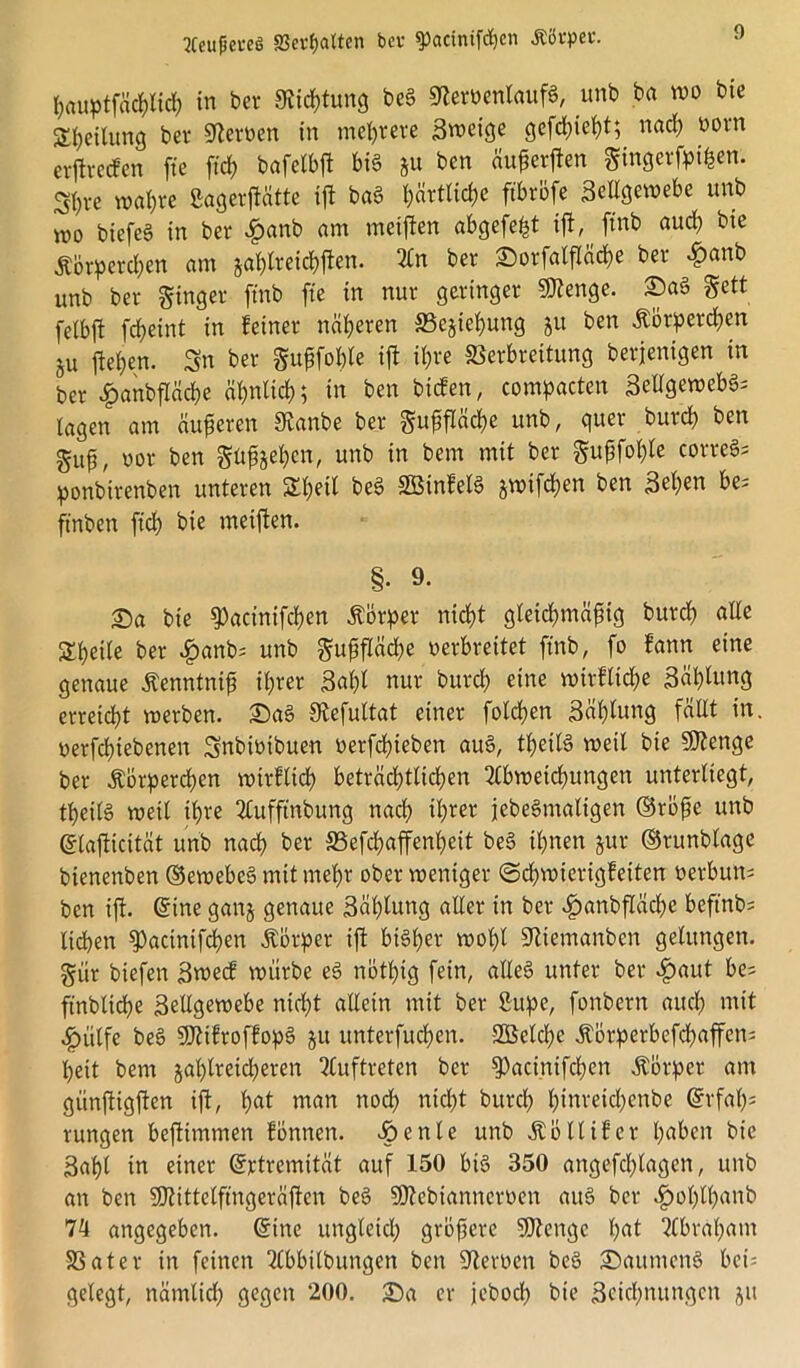 f)«uptfä<$ltcf) in ber «Richtung be§ SternenlaufS, unb ba wo bie S^etlung ber Heroen in mehrere Sweige gefdjieht; nach uorn erftrecfen ftc ftch bafetbft bis &u bcn äußerften Smgerfpißen. St)re wahre ßagerftatte ift baö höfliche ftbrbfe Seitgewebe unb wo biefeS in ber £anb am metfien abgefe^t ift, ftnb auch bie Ä&rperchen am zahlreichen. An ber Sorfalfläche ber £anb unb ber Singer ftnb fte in nur geringer SJtenge. Sa§ gett felbft fcheint in feiner näheren Beziehung 51t ben Körperchen 51t flehen. Sn ber Sußfoble ift ihre fßerbreitung berjenigen in ber «fpanbfläche ähnlich; in ben bicfen, compacten SellgewebS* lagen am äußeren 9tanbe ber ^u^flctdlje unb, guer burch ben guß, uor ben güffoeben, unb in bem mit ber Suf3fol)le correSs ponbirenben unteren Shetl beö 33$infel§ jroifchen ben 3eh^tt be; ft'nben ftch bie meiften. §• 9- Sa bie ^acinifchen Körper nicht gleichmäßig burch alle Steile ber #anb; unb Sußfläche verbreitet ftnb, fo fann eine genaue Kenntniß ihrer Saht nur burch eine wirtliche Bähung erreicht merben. Sa§ fRefultat einer folchen Sählung fällt in. oerfchiebenen Snbwibuen nerfchieben au§, theilS weil bie Sttenge ber Körperchen wirtlich beträchtlichen Abweichungen unterliegt, theitö weit ihre Aufftnbung nach ihrer jebeSmatigen ©röße unb ©taftiettät unb nach ber äSefchaffenßeit be§ ihnen zur ©runblage btenenben ©ewebe§ mit mehr ober weniger (Schwierigfeiten oerbun; ben ift. ©ine ganz genaue Säßtung aller in ber £anbfläche beftnb; liehen ^)acintfchen Körper ift bisher wohl Stiemanbcn gelungen. Sur btefen Swecf würbe ee> nötßig fein, altes unter ber #aut bes ftnbliche Seilgewebe ntd)t allein mit ber Sitpe, fonbern auch ntit £ütfe beS SDtifroffopS ju unterfuchen. Söetche Äbrperbefd>affen= heit bem zahlreicheren Auftreten ber 5Pacinifchen Körper am günftigften ift, hat man noch tiid)t burch hinreichenbe Erfah- rungen beftimmen fönnen. £>enle unb Köllifer haben bie Saht in einer ©rtremität auf 150 bis 350 angefchtagen, unb an ben SOtittelfmgeräften beS Sßtebianncroen auS ber äpoßlhanb 74 angegeben, ©ine ungleich größere SDtengc hat Abraham 58ater in feinen Abbitbungen ben Sternen beS Säumend bet= gelegt, nämlich gegen 200. Sa er jeboch bie Segnungen zu