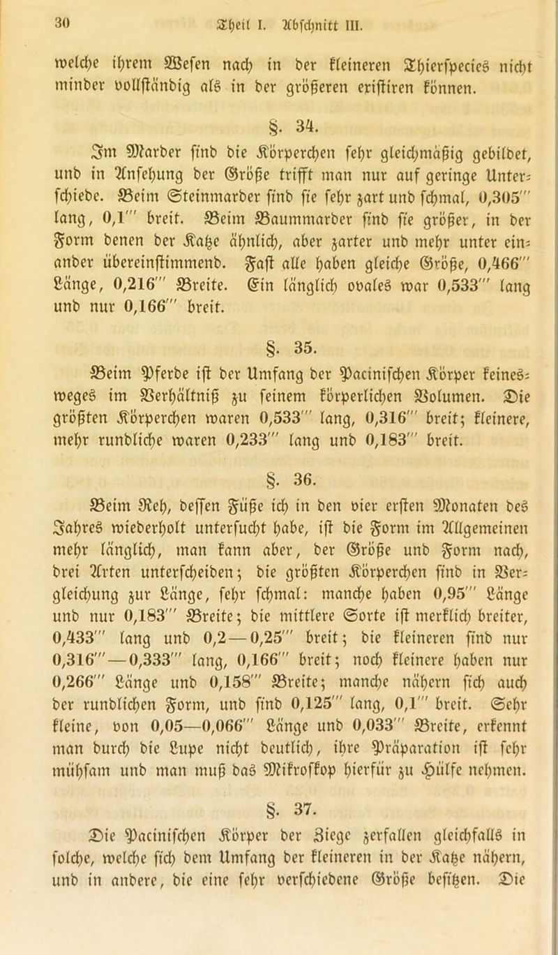 welche i^rem Sßefen nad; in ber Heineren SüjterfpecicS nid)t minber üolljlanbig als in ber größeren erifiiren fönnen. §. 34. 2m SDiarber ftnb bie Körperchen fet>r gleichmäßig gebilbet, unb in Anfebung ber ©röfte trifft man nur auf geringe Unter; fcfnebe. ©eint ©teinmarber ftnb fte feßr jartunb fdjmal, 0,305  lang, 0,1' breit. ©eim ©aumntarber ftnb fte größer, in ber $ortn benen ber Ka^e ähnlich, aber jarter unb mehr unter ein; anber tibereinfümmenb. giaft alle ^aben gleiche ©rbße, 0,466' Sänge, 0,216' ©rette. ©in länglich ooaleS mar 0,533' lang unb nur 0,166' breit. §. 35. ©eim fPferbe ifi ber Umfang ber fPacinifcben Körper feineS; wegeS itn SSerhältniß ju feinem förperlid)en Volumen. Sie größten Körperchen waren 0,533' lang, 0,316' breit; Heinere, ntel)r runblidje waren 0,233' lang unb 0,183' breit. §. 36. ©eim Sieb, beffen ^tife ich m ben t>ier etfien SDionaten beS 2ahre§ wieberholt unterfudjt höbe, ifi bie gorm im Allgemeinen mehr länglich, man fann aber, ber ©röfje unb §orm nad;, brei Arten unterfcheiben; bie größten Körpereben ftnb in ©er; gletcbung jur Sänge, fel;r fchmal: manche haben 0,95' Sänge unb nur 0,183' ©reite; bie mittlere ©orte ifi nterHtd; breiter, 0,433' lang unb 0,2 — 0,25' breit; bie Heineren ftnb nur 0,316' — 0,333' lang, 0,166' breit; noch Heinere haben nur 0,266' Sänge unb 0,158' ©reite; manche nähern ft'ch auch ber runblicben §orm, unb ftnb 0,125' lang, 0,1 breit, ©ehr Heine, Oon 0,05—0,066' Sänge unb 0,033' ©reite, erfennt man burdf) bie Supe nicht bcutltd), ihre fPräparation ifi fcfw tnühfam unb man muff baS SDiifrojlop hierfür ju äpiilfc nehmen. §. 37. Sie ^)actnifchen Körper ber Siege verfallen gleichfalls in foldje, welche ft'ch bern Umfang ber Heineren in ber Kafce nähern, unb in anbere, bie eine fehr nerfchiebene ©röfte beftfcen. Sie