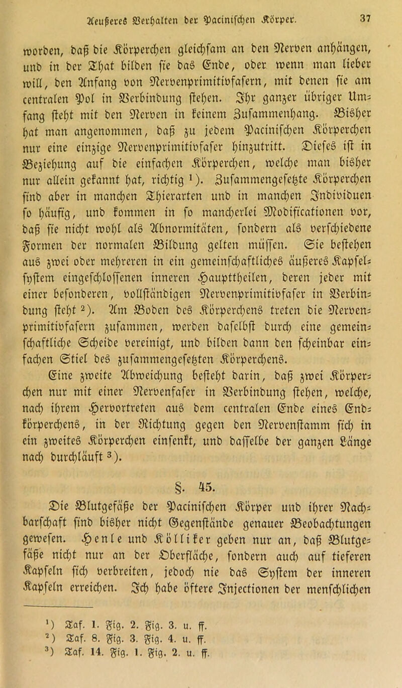 tfeitßeveö fflerfjalten bee ^)actntfd)en Äörper. worben, bajj bie Körperchen gleichfam an ben Serben anhängen, unb in ber 5Tt;at btlben fte baS ©nbe, ober wenn man lieber will, ben Anfang oon 9?eroenprtmttwfafern, mit bcncn fte am centralen $ol in Serbinbung fteben. Sh* ganger übriger Ums fang fielet mit ben Heroen in beinern Sufammettbang. S3i6l;er bat man angenommen, bap ju jebem ^acirtifchen Körperchen nur eine einzige 9?eroenprimitiofafer I;in§utritt. OiefeS ift in ffiegtehung auf bie einfachen Körperd)en, welche man bisher nur allein gebannt bat, richtig *)• 3ufammengefefcte Körperd?en ftnb aber in manchen £f)ierarten unb in manchen Snbtoibucn fo häufig, unb bomrnen in fo mand^erlet Sftobtftcationen oor, baf fte nicht wohl als Abnormitäten, fonbern als oerfd;iebene formen ber normalen S3ilbitng gelten muffen, Sie beftehen auS §wei ober mehreren in ein gemeinfdjaftlicheS äupereS Kapfel; fpflem eingefd)loffenen inneren £aupttheilen, beren jeber mit einer befonberen, oollfiänbigen 9?eroenprimitiüfafer in Serbin; bung ficht* 2). Am S3oben beS Körperchens treten bie üfteroen; primitiüfafern gufammen, werben bafclbft burch eine gemein; fcfaftlid;e Scheibe oereintgt, unb bilben bann ben fcheinbar ein; fachen Stiel beS jufammengefehten Körperchens. ©ine gweite Abweidjung befteht barin, bap gwei Körper; d)en nur mit einer S^eroenfafer in Serbinbung flehen, welche, nach ihrem ^)eroortreten auS bem centralen ©nbe eines ©nb; förperchenS, in ber Dichtung gegen ben S^erüenfiamm ftd; in ein gweiteS Körperchen einfenft, unb baffelbe ber gangen Sänge nach burdjläuft3). §. 45. £>ie Slutgefäpe ber ^actnifchen Körper unb ihrer üftad); barfchaft ftnb bisher nicht ©egenftänbe genauer 33eobad;tungen gewefen. ^>enle unb Kollifer geben nur an, bap ffilutge; fäpe nicht nur an ber Oberfläche, fonbern auch auf tieferen Kapfeln ftch verbreiten, jeborf) nie baS Spftetn ber inneren Kapfeln erreichen. Sch habe öftere Snjectionen ber menfchlichen *) S£af. 1. gtg. 2. gifl. 3. u. ff. 2) SEaf. 8. gi0. 3. giß. 4. u. ff. 3) SEaf. 14. giß. 1. gig. 2. u. ff.