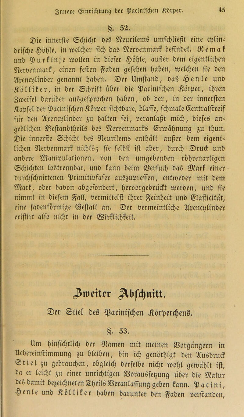 §• 52. I)ie innerfte Schicht be3 9teurilem§ untfchliefU eine cplin; brifche .£whle, in weicher fiel) bag Dteroenmar? beftnbet. 9t e mal unb 9)urfinje wollen in biefer c£>bhte, aufäer bem eigentlichen 9teröenmarf, einen feften gaben gefeiten haben, welchen fie ben 2frena;linber genannt haben. £)er Umftanb, baft £enle unb Äolltfer, in ber (Schrift über bie 9)acintfchen Körper, ihren Zweifel barüber ajfögefprochen haben, ob ber, in ber innerften Äapfel ber 9)acinifcf)en Körper ftchtbare, blaffe, fchmale ßentralftreif für ben ?lrencpltnber ju halten fei, oeranlapt mich, biefeS an; geblichen S3eftanbtheil§ be§ 9teroenmarf§ Erwähnung ju thun. £)ie innerfte Schicht be§ 9teurilem§ enthält aufer bem eigent; liehen üfteroenmarf nichts; fte felbft ijt aber, burch £)ruct unb anbere Manipulationen, oon ben umgebenben rbhrenartigcn Schichten lostrennbar, unb fann beim Verfudf) ba3 Marl einer burchfchnittenen 9)rimttiüfafer auSjupreffen, entweber mit bem Marf, ober baoon abgefonbert, heroorgebrüctt werben, unb fie nimmt in biefem galt, oermittelft ihrer getnheit unb ©lafticität, eine fabenfbrtnige ©eftalt an. £>er vermeintliche 2lpencpltnber eriftirt alfo nicht in ber SBirflichfeit. Jkiettn* «3Ufd)mtt. 2)er Stiel beä fpactmfcf;ett Jlör^er^enS. §. 53. Um hinfichtlich ber tarnen mit meinen Vorgängern in Ucbereinftimmung ju bleiben, bin ich genötigt ben 2Cuöbrucf ©tiet ju gebrauchen, obgleich berfelbe nicht wohl gewählt ift, ba er leicht §u einer unrichtigen VorauSfehung über bie Statur beS bamit begegneten STheilö Veranlaffung geben fann. $ a c i n i, «henle unb Äöllifer haben barunter ben gaben oerftanben,