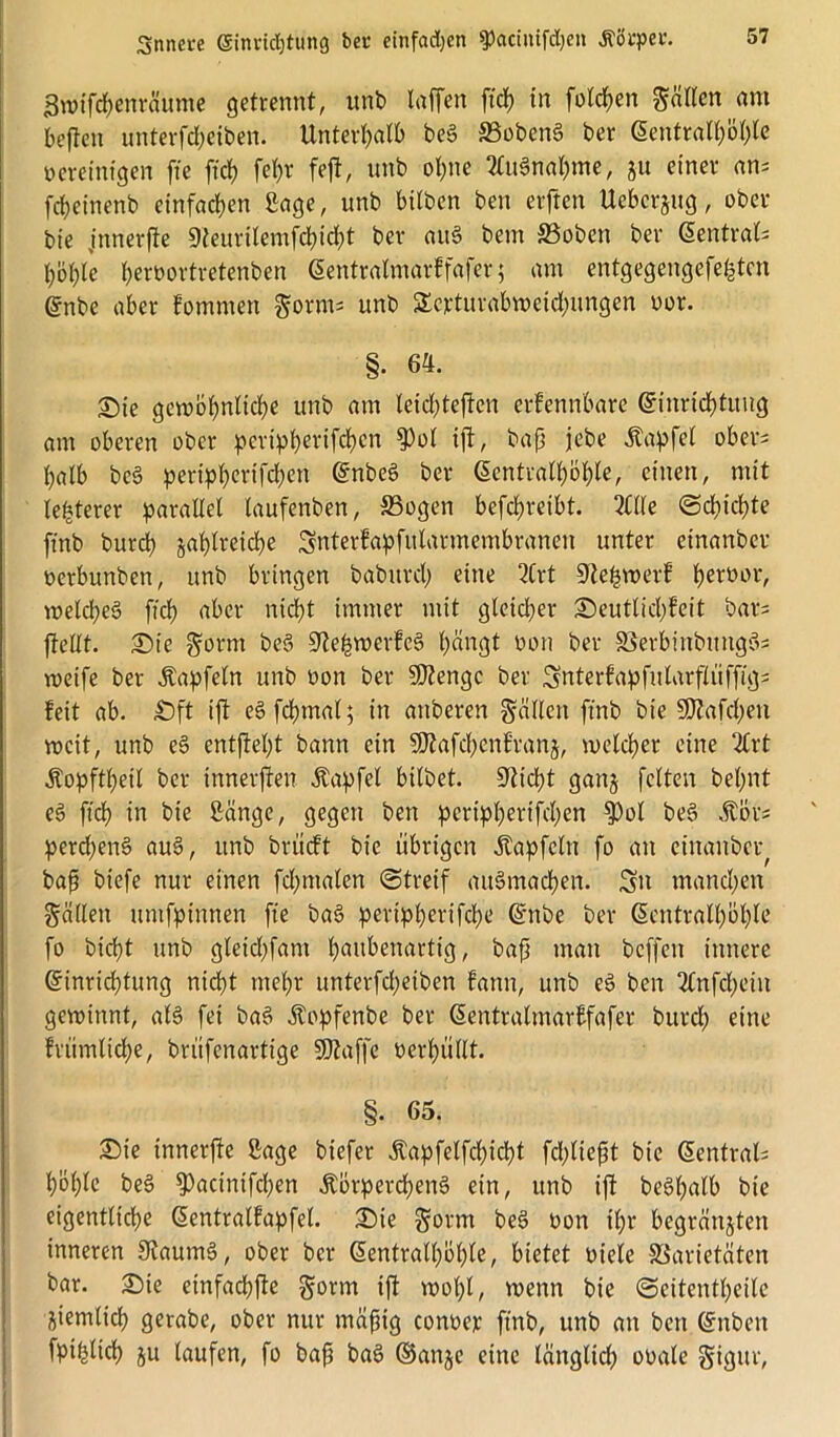 Bwifcbenräume getrennt, unb taffen ftdf) in fotzen gälten am heften unterfd&eiben. Unterhalb beb SBobenb ber 6entratt)öt)te vereinigen fte ftcf? fe()r feft, unb opne 2Cu3tta&me, ju einer an; fdjeinenb einfachen Sage, unb bitben ben elften Uebcrjug, ober bie jnnerfte 9teuritemfcbicf)t ber aitb betn 33obert ber (5entrat= bohle bervortvetenben @entratmarkfafer$ am entgegengefefeten @nbe aber kommen gönn; unb SEcrturabweid)ungen vor. §. 64. Sie gewöhnliche unb am leid)teften eifennbare Gnnricbtung am oberen ober pevipt)erifcf)cn $ot ift, bap jebe Zapfet ober; t)alb beb peripberifcben ©nbeb ber ßentralböbte, einen, mit teuerer parallel taufenben, Vogen befcbreibt. Me «Schichte finb burcb jabtreicbe Snterkapfutarmembranen unter einanber verbunben, unb bringen babitrd; eine Mt Stellwerk ^eroor, weld;eb fid) aber nicht immer mit gleidjer Seutticbkeit bar; ffettt. Sie gorm beb üftefcwerkeb bängt von ber Verbinbitngb; weife ber Äapfeln unb von ber Stenge ber Snterkapfularftüffig; feit ab. £)ft ift ebfdnnat; in anberen gätten finb bie SDtafcben weit, unb eb entftet)t bann ein SDiafdjcnfranj, welcher eine Mt Äopftbeit ber innerften Äapfet bitbet. Stiebt ganj fetten betont eb ftcb in bie Sänge, gegen ben peript)erifd;en $ot beb Äbr; perd;enb aub, unb briieft bie übrigen Äapfcln fo an einanber^ bap biefe nur einen fdpnalen (Streif aitbmacbert. Sn manchen gätten untfpinnen fte bab pertpberifebe ©nbc ber G>cntratl)öble fo biept unb gleidfant baubenartig, bap man beffen innere Einrichtung nicht mehr unterfd;eiben kann, unb eb ben Mtfcbein gewinnt, atb fei bab Äopfenbe ber ßentralmarkfafer burcb eine fvümtid;e, brüfenartige 9)taffe verbüttt. §. 65. Sie innerfte Sage biefer Äapfelfcbicbt feptiept bie Zentral; bobte beb 9)aanifcben .ftbrpercbenb ein, unb ift bebbatb bie eigentliche (Sentralfapfel. Sie gönn beb von ihr begrätijten inneren Staumb, ober ber (üentratbobte, bietet viele Varietäten bar. Sie einfacbjte gorm ift wobt, wenn bie (Scitentbeite ziemlich gerabe, ober nur mäpig conver ft'nb, unb an ben ©nben fpi^ltcb ju taufen, fo bap bab ©anje eine länglid) ovale gigttr,