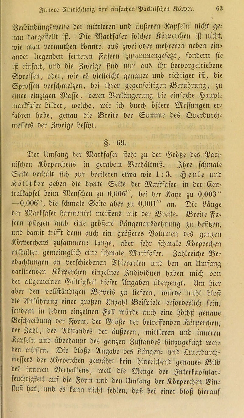 ©erbinbunggweife ber mittleren unb äußeren Kapfeln nicht ge; nau bargeftellt ift. Sie ©torffafer fotcher Körperd;en ift nid;t, wie man »ermuthen fönnte, aug gwei ober mehreren neben eins onber Itegenbcn feineren gafern jufammengefefct, fonbern fte ift einfad;, unb bie Zweige ftnb nur aug it;r fyerüorgetriebene (Stoffen, ober, rote eg »ielleicht genauer unb richtiger ift, bie Sproßen »erfcf;met§en, bei i(;rer gegenfettigen S3erüf)rung, ju einer einzigen üJftaffe, beren ©ertängerung bie einfache £aupt; marffafer bitbet, welche, rote id; burd; öftere -SDfeffungen er- fahren f;abe, genau bie ©reite ber Summe beg £luerburd;; mefferS ber Zweige beftfst. §• 69. Ser Umfang ber StJtarffafer ftet;t ju ber ©röße beg $aci; nifd;en Körpercheng in gerabem ©erhältniß. Srhw fchmate Seite »erhält fid; jur breiteren etwa wie 1: 3. £enle unb Kolli fer geben bie breite (Seite ber 9)?arffafer in ber Sens tralfapfel beim 9)tenfd;en gu 0,006', bei ber Ka£e gu 0,003' — 0,006', bie fchmale Seite aber gu 0,001' an. Sic Sänge ber SÄarffafer harmontrt mcifteng mit ber ©reite, ©reite ga; fern pflegen aud; eine größere 2ängenaugbel;nung gu befi&en, unb bamit trifft benn aud; ein größereg ©olumen beg gangen Körpercheng gufammen; lange, aber fet;r fchmale Körperchen enthalten gemeiniglich eine fchmale Marffafer. Zahlreiche ©e; obachtungen an »ergebenen Shterarten unb ben an Umfang »ariirenben Körperchen einzelner Snbiöibuen haben mich »on ber allgemeinen ©ültigfeit biefer Angaben überzeugt. Um hier aber ben ooUftänbigen ©eweig gu liefern, mürbe nicht bloß bie Anführung einer großen 2fngahl ©eifpiele erforbertid; fein, fonbern in jebem einzelnen galt mürbe aud; eine höchft genaue ©efchreibung ber gönn, ber ©röße ber betreffenben Körperchen, ber Zahl, beg 2lbftanbeg ber äußeren, mittleren unb inneren Kapfcln unb überhaupt beg gangen Zuftanbeg hüigugefiigt men ben müffen. Sie bloße Angabe beg Sängen; unb Äuerburch* mcfferS ber Körperd;en gemährt fein l;tnreichenb genaueg ©ilb beg inneren ©erhalteng, weil bie Stenge ber Sttterfapfulan feuchtigfeit auf bie gorni unb ben Umfang ber Körperchen ©in; fluß hat, unb eg fann nicht fehlen, baß bei einer bloß hierauf