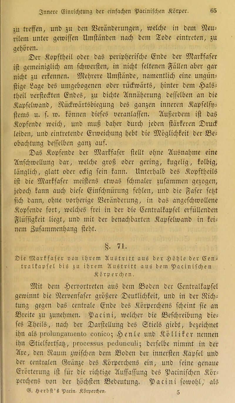 ju treffen, unb ju ben Sßeränberungen, welche in bem 9teu; ritern unter gewiffen Umftänben nach bem 2obe eintreten, ju geboren. £>er Äopftßeil ober baS peripßerifcße Enbe ber SDtarffafer ift gemeiniglich am feßwerften, in meßt feltenen Raiten aber gar nicht 51t erfennen. Mehrere Unrftänbe, namentlich eine ungün; ftige Sage beS umgebogenen ober rücfwärtS, hinter bem £al3; tßeil oerfteeften EnbeS, ju bichte 2lnnäßcrung beffelben an bie .ftapfelwanb, Siiicfwärtsbiegung be§ ganzen inneren Äapfelfp; ftemS it. f. vo. tonnen biefeö oeranlaffen. 2Cußerbem ift baS Äopfenbe weich, unb muß baher burch jeben ftärferen £)rucf leiben, unb eintretenbe Erweichung hebt bie üDtöglicßfeit ber 33e; obachtung beffelben ganz auf. £)a§ Äopfenbe ber SDtarffafer ftellt ohne Ausnahme eine 3Cnfchwellung bar, voelche groß ober gering, fugelig, folbig, länglich, glatt ober ecftg fein bann. Unterhalb be3 ÄopftßeilS ift bie SDtarffafer meiftenS etwas fchmaler jufammen gezogen, jeboch fann auch biefe Einfcßnitrung fehlen, unb bie §afer feßt ftch bann, ohne vorherige SSeränberung, in ba§ angefcßwollene Äopfenbe fort, welches frei in ber bie Eentralfapfcl erfullenben glüfftgfeit liegt, unb mit ber benachbarten .ftapfelwanb in fei- nem Sufammenßang fteßt. §. 71. ■Die SDtarffafer uon ihrem 2Cugtritt aus ber £öh*e ber (5en; tratfapfet big j u ihrem 2C u g t r i 11 aus bem spacinifdfen Körperchen. SJtit bem öperoortreten auS bem 33oben ber Eentralfapfel gewinnt bie 9terüenfafer größere 3)eutlicßfeit, unb in ber 3^tch= tung gegen baS centrale Enbe beS .ftörpercßenS feßeint fte an S3reite ju zunehmen. spacini, welcher bie SSefbßretbung bie; feg &ßeils, naeß ber £)arftellung beS «Stiels gieb.t, bezeichnet ißn als prolungamenlo conico; Cfpenle unb Äöllifer nennen ißn Stielfortfaß, processus pedunculi; berfelbc nimmt in ber 2£pe, ben Staum jwifeßen bem SSobcn ber innerften Zapfet unb ber centralen ©ranze beS ÄörpercßenS ein, unb feine genaue Erörterung ift für bie richtige ttuffaffung beS ^acinifcßen Äör; percßenS oon ber ßöcßften S3ebeutung. $actnt fowoßl; als ©. S? erb |V 6 Metern- Körperchen- 5