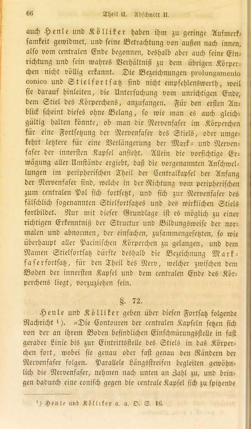 aud) <£>enle unb Kölliler haben tf)m ju geringe 2Cufmevf= famfeit gmibmet, unb feine ^Betrachtung oon außen nach innen, atfo uom centralen @nbe begonnen, beS^atb aber aud) feine eins ridEßung unb fein mahreg Verhältniß ju bem übrigen Körper; cl;en nid)t völlig ernannt. Sie 33cjetchrtungen prolungamento conico unb Stielfortfah ftnb nidß empfehlengwertl), voeil fie barauf fjinlciten, bie Unterfud)ung oom unrichtigen Cünbe, bem (Stiel bcg Körpercheng, anjufangen. gür ben erßen 2ln; blicf fd;eint bicfeö ohne Gelang, fo wie man eg aud) gleid)= gültig halten lönnte, ob man bie 9?eroenfafer im Körperd;en für eine gortfehung ber 9?eroenfafer beö Stielg, ober umges lehrt letztere für eine Verlängerung ber SDtarl; unb üßeroen; fafer ber inneren Kapfel anfteht. Allein bie oorftcfßige @r; mägung aller Umßanbe ergiebt, baß bie oorgenannten 2lnfchmels lungen im pertpherifdhen Sheil ber ßentrallapfcl ber Anfang ber S^eroenfafer ftnb, weld;e in ber Stiftung oom peripherifd)en §um centralen $ol ftch fortfe^t, unb ftch jur 9?eroenfafer beö fälfchlich fogenannten Stielfortfabeg unb beö wirtlichen Stielg fortbilbet. üftur mit biefer ©runblage iß eg möglich ju einer ridßigen Orrtenntniß ber Structur unb Vilbunggweife ber nors malen unb abnormen, ber einfad;en, jufammengefe^ten, fo wie überhaupt aller ^acintfcben Körperchen ju gelangen, unb bem Manien Stielfortfah bürfte beg()alb bie ^Bezeichnung 5D?arl; faferfortfab, für ben SThetl beg 9tero, welcher jwifdjen bem SBoben ber tnnerßen Kapfel unb bem centralen @nbe beg Kör; percheng liegt, oorjujiehen fein. §. 72. öpenle unb Kol liier geben über biefen Jortfab folgenbe Nachricht J). //Sie Gwntouren ber centralen Kapfeln fegen ftch oon ber an ihrem 33oben beftnblichen ßünfdpuirunggßelle in faß geraber ßinie big jur GfintrittgßeHe beö ©tielg in bag Körpers egen fort, wobei ftc genau ober faß genau ben ^anbern ber Sterocnfafer folgen, parallele Sättggßrcifeit begleiten gewöhns lid) bie Heroen fafer, nehmen nach unten an 3al)l zu/ unb britts gen baburd) eine conifd) gegen bie centrale Kapfel ftch fptgenbe ') ^enU unb JCöKifer a. a. ,0. 3. 16.