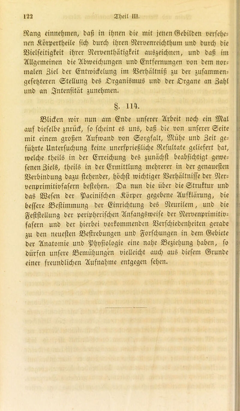 Sfiang entnehmen, baß in ihnen bte mit jenen ©ebilben oerfehe; nen Äorpertheile ftct> burch ihren 9teroenreicf)thum unb burch bie SSielfeitigfeit ihrer SKemnthätigfeit audjeichnen, unb baß im Allgemeinen bie Abweidbungen unb Entfernungen non bem nor; malen Siel ber Entwicklung im ©erhciltniß ju ber jufammem gefeiteren (Stellung bed Srganidmud unb ber Organe an Suhl unb an Sntenfttcit junehmen. §. 114. ©liefen wir nun am Eitbe unferer Arbeit noch ein 9Jtat auf biefelbe jnrücf, fo frfjeint ed und, baß bie oott unferer ©eite mit einem großen Aufwanb oon (Sorgfalt, 50?üf>e unb Seit ge; führte Unterfuchung feine unersprießliche Oiefultate geliefert hat, welche tßeild in ber Erreichung bed junächft beabfidbtigt gewe= fenen Steld, tßeild in ber Ermittlung mehrerer in ber genaueren ©erbinbung baju fteßenber, hbeßft wichtiger SSerhaltniffe ber 9ter; oenprimitiofafern bejfeßen. Sa nun bie über bie ©truftur unb bad SBefen ber $)acinifchen Äörper gegebene Aufftarung, bie beffere ©ejlimmung ber Einrichtung bed 9leurilem, unb bie geftftetlung ber periphertfeßen Anfangdweife ber Sfcröenprimitiü; fafern unb ber hierbei oorfommenben ©erfeßiebenßeiten gerabe ju ben neueren ©ejlrebungen unb gorfeßungen in bem ©ebiete ber Anatomie unb ^hpftologte eine nahe ©ejiel;ung höben, fo bürfen unfere Bemühungen v>tellcicf?t auch «ud biefem ©runbe einer freunbltcßen Aufnahme entgegen fehen.