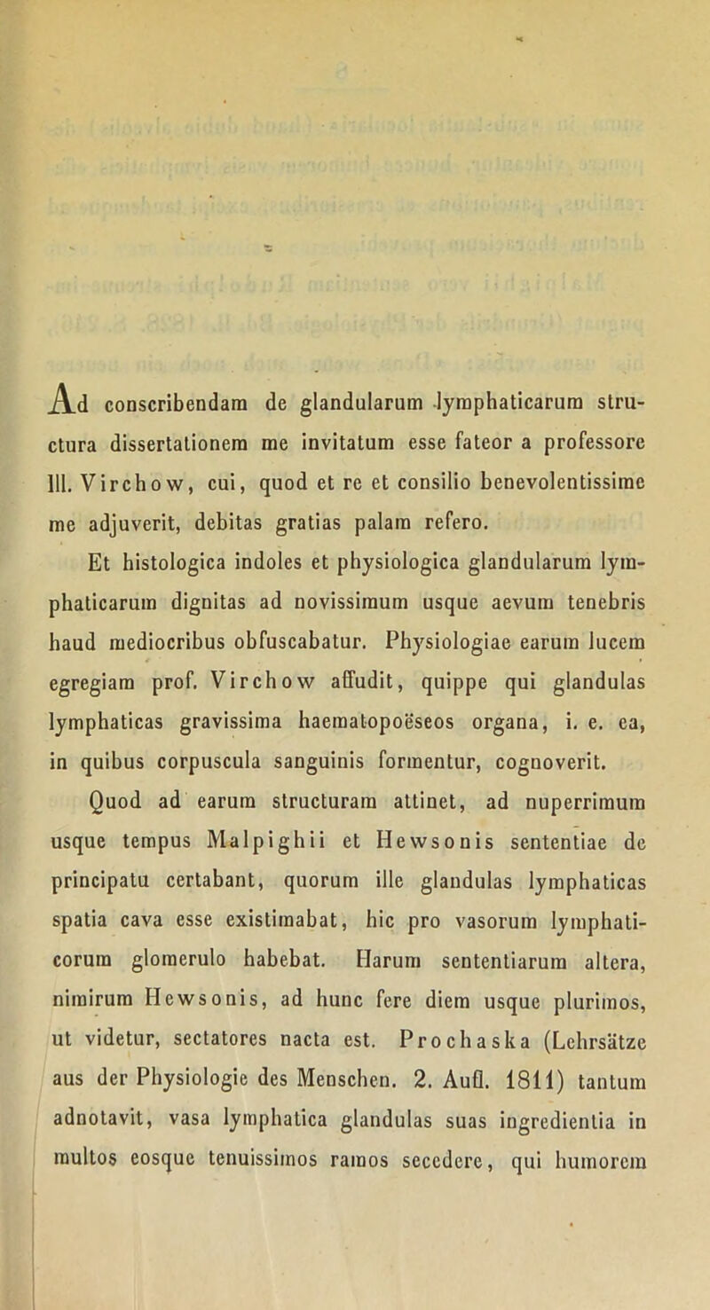 Ad conscribendam de glandularum lymphaticarum stru- ctura dissertationem me invitatum esse fateor a professore 111. Virchow, cui, quod et re et consilio benevolentissime me adjuverit, debitas gratias palam refero. Et histologica indoles et physiologica glandularum lym- phaticarum dignitas ad novissimum usque aevum tenebris haud mediocribus obfuscabatur. Physiologiae earum lucem egregiam prof. Virchow affudit, quippe qui glandulas lymphaticas gravissima haeraatopoeseos organa, i. e. ca, in quibus corpuscula sanguinis formentur, cognoverit. Quod ad earum structuram attinet, ad nuperrimum usque tempus Malpighii et Hewsonis sententiae de principatu certabant, quorum ille glandulas lymphaticas spatia cava esse existimabat, hic pro vasorum lymphati- corum glomerulo habebat. Harum sententiarum altera, nimirum Hewsonis, ad hunc fere diem usque plurimos, ut videtur, sectatores nacta est. Prochaska (Lehrsatze aus der Physiologie des Menschen. 2. Aufl. 1811) tantum adnotavit, vasa lymphatica glandulas suas ingredientia in multos eosque tenuissimos ramos secedere, qui humorem