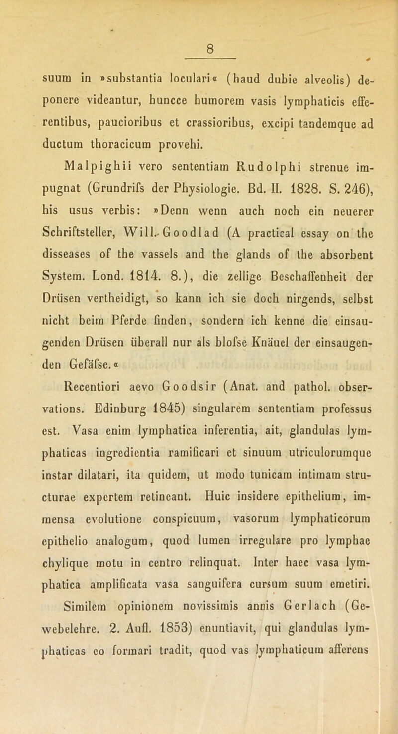 * suum in «substantia loculari« (haud dubie alveolis) de- ponere videantur, huncce humorem vasis lymphaticis effe- rentibus, paucioribus et crassioribus, excipi tandemque ad ductum thoracicum provehi. Malpighii vero sententiam Rudo Iphi strenue im- pugnat (Grundrifs der Physiologie. Bd. 11. 1828. S. 246), his usus verbis: »Denn wenn auch noch ein neuerer Schriftsteller, Will.- G oodlad (A practieal essay on thc disseases of the vassels and the glands of the absorbent System. Lond. 1814. 8.), die zellige Bcschaffenheit der Driisen vertheidigt, so kann ich sie doch nirgends, selbst nicht beim Pferde finden, sondern ich kenne die einsau- genden Driisen liberali nur ais blofse Knauel der einsaugcn- den Gefafse.« llecentiori aevo Goodsir (Anat. and pathol. obser- vations. Edinburg 1845) singularem sententiam professus est. Vasa enim lymphatica inferentia, ait, glandulas lym- phaticas ingredientia ramificari et sinuum utriculorumquc instar dilatari, ita quidem, ut modo tunicam intimam stru- cturae expertem retineant. Huic insidere epithelium, im- mensa evolutione conspicuum, vasorum lymphaticorum epithelio analogum, quod lumen irregulare pro lymphae chylique motu in centro relinquat. Inter haec vasa lym- phatica amplificata vasa sanguifera cursum suum emetiri. Similem opinionem novissimis annis Gerlach (Ge- webelehre. 2. Aufl. 1853) enuntiavit, qui glandulas lym- phaticas eo formari tradit, quod vas lymphaticum afferens