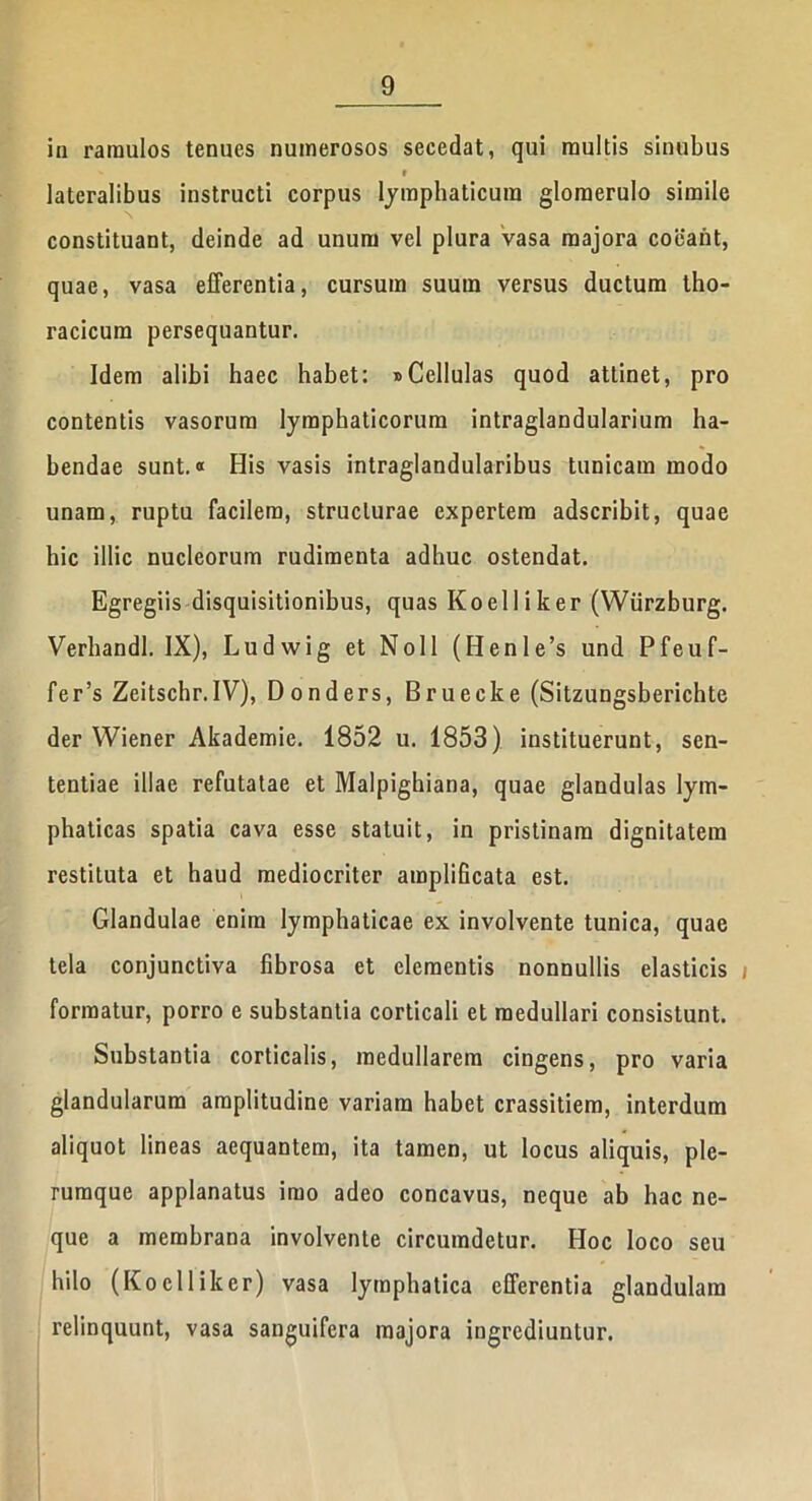 in ramulos tenues numerosos secedat, qui multis sinubus - • lateralibus instructi corpus lymphaticum glomerulo simile constituant, deinde ad unum vel plura vasa majora coeant, quae, vasa efferentia, cursum suum versus ductum tho- racicum persequantur. Idem alibi haec habet: »Cellulas quod attinet, pro contentis vasorum lymphaticorum intraglandularium ha- bendae sunt. ® His vasis intraglandularibus tunicam modo unam, ruptu facilem, structurae expertem adscribit, quae hic illic nucleorum rudimenta adhuc ostendat. Egregiis disquisitionibus, quas Koelliker (Wiirzburg. Verhandl. IX), Ludwig et Noli (Henle’s und Pfeuf- fer’s Zeitschr.IV), Donders, Bruecke (Sitzungsberichte der Wiener Akademie. 1852 u. 1853) instituerunt, sen- tentiae illae refutatae et Malpigkiana, quae glandulas lym- phaticas spatia cava esse statuit, in pristinam dignitatem restituta et haud mediocriter amplificata est. Glandulae enim lymphaticae ex involvente tunica, quae tela conjunctiva fibrosa et clementis nonnullis elasticis j formatur, porro e substantia corticali et medullari consistunt. Substantia corticalis, medullarem cingens, pro varia glandularum amplitudine variam habet crassitiem, interdum aliquot lineas aequantem, ita tamen, ut locus aliquis, ple- rumque applanatus imo adeo concavus, neque ab hac ne- que a membrana involvente circumdetur. Hoc loco seu hilo (Koelliker) vasa lymphatica efferentia glandulam relinquunt, vasa sanguifera majora ingrediuntur.