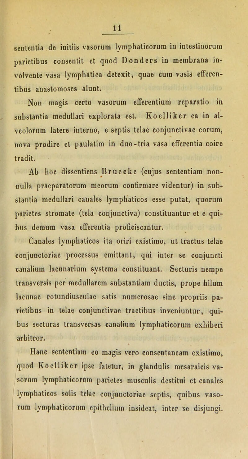 sententia de initiis vasorum lymphaticorum in intestinorum parietibus consentit et quod Donders in membrana in- volvente vasa lymphatica detexit, quae cum vasis efferen- tibus anastomoses alunt. Non magis certo vasorum efferentium reparatio in substantia medullari explorata est. Koelliker ea in al- veolorum latere interno, e septis telae conjunctivae eorum, nova prodire et paulatim in duo-tria vasa efferentia coire tradit. Ab hoc dissentiens Bruecke (cujus sententiam non- nulla praeparatorum meorum confirmare videntur) in sub- stantia medullari canales lymphaticos esse putat, quorum parietes stromate (tela conjunctiva) constituantur et e qui- bus demum vasa efferentia proficiscantur. Canales lymphaticos ita oriri existimo, ut tractus telae conjunctoriae processus emittant, qui inter se conjuncti canalium lacunarium systema constituant. Secturis nempe transversis per medullarem substantiam ductis, prope hilum lacunae rotundiusculae satis numerosae sine propriis pa- rietibus in telae conjunctivae tractibus inveniuntur, qui- bus secturas transversas canalium lymphaticorum exhiberi arbitror. Hanc sententiam eo magis vero consentaneam existimo, quod Koelliker ipse fatetur, in glandulis mesaraicis va- sorum lymphaticorum parietes musculis destitui et canales lymphaticos solis telae conjunctoriae septis, quibus vaso- rum lymphaticorum epithelium insideat, inter se disjungi.