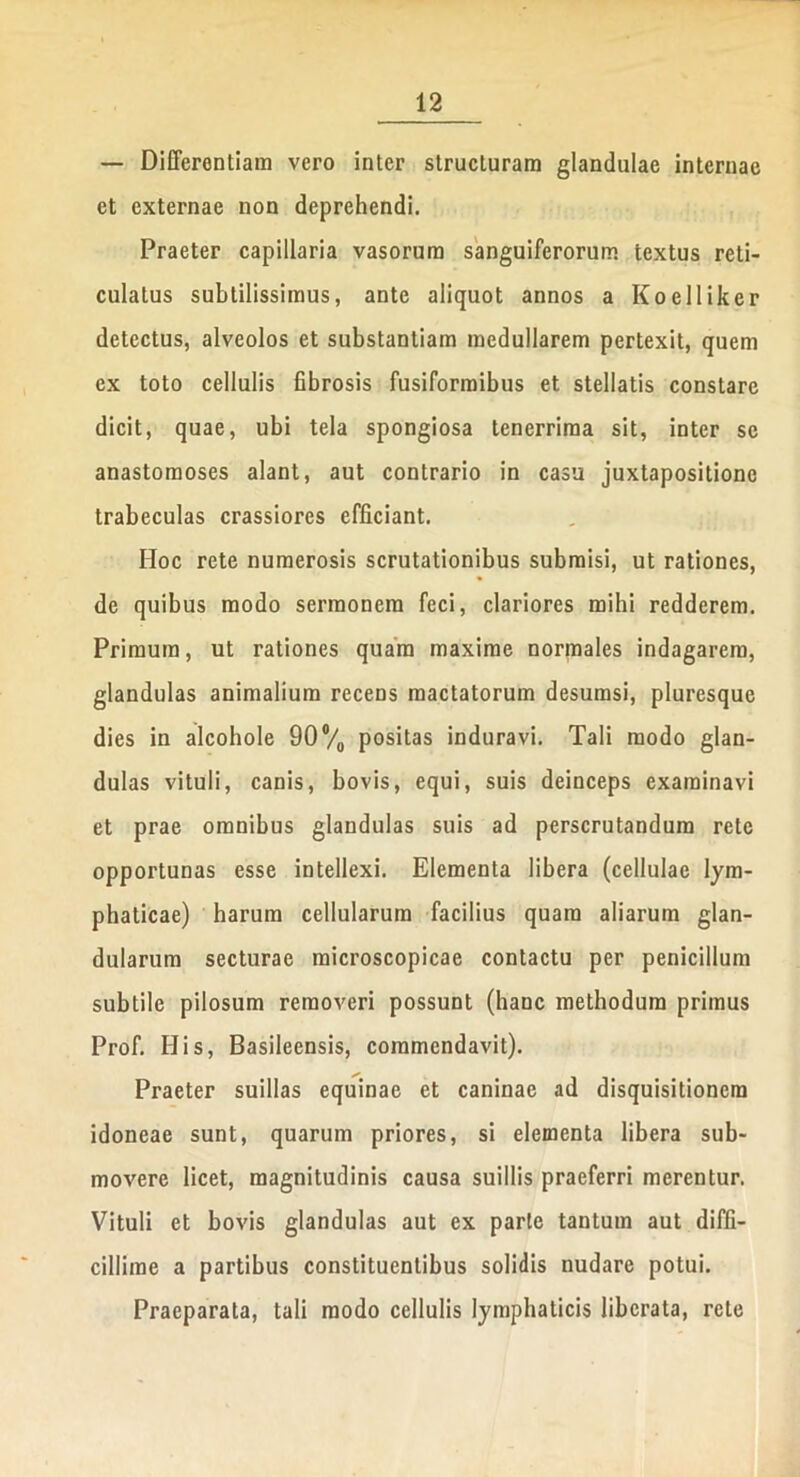 — Differentiam vero inter structuram glandulae internae et externae non deprehendi. Praeter capillaria vasorum sanguifcrorum textus reti- culatus subtilissimus, ante aliquot annos a Koelliker detectus, alveolos et substantiam medullarem pertexit, quem ex toto cellulis fibrosis fusiformibus et stellatis constare dicit, quae, ubi tela spongiosa tenerrima sit, inter se anastomoses alant, aut contrario in casu juxtapositione trabeculas crassiores efficiant. Hoc rete numerosis scrutationibus submisi, ut rationes, de quibus modo sermonem feci, clariores mihi redderem. Primum, ut rationes quam maxime normales indagarem, glandulas animalium recens mactatorum desumsi, pluresque dies in alcohole 90#/0 positas induravi. Tali modo glan- dulas vituli, canis, bovis, equi, suis deinceps examinavi et prae omnibus glandulas suis ad perscrutandum rete opportunas esse intellexi. Elementa libera (cellulae lym- phaticae) harum cellularum facilius quam aliarum glan- dularum secturae microscopicae contactu per penicillum subtile pilosum removeri possunt (hanc methodum primus Prof. His, Basileensis, commendavit). Praeter suillas equinae et caninae ad disquisitionem idoneae sunt, quarum priores, si elementa libera sub- movere licet, magnitudinis causa suillis praeferri merentur. Vituli et bovis glandulas aut ex parte tantum aut diffi- cillime a partibus constituentibus solidis nudare potui. Praeparata, tali modo cellulis lymphaticis liberata, rete