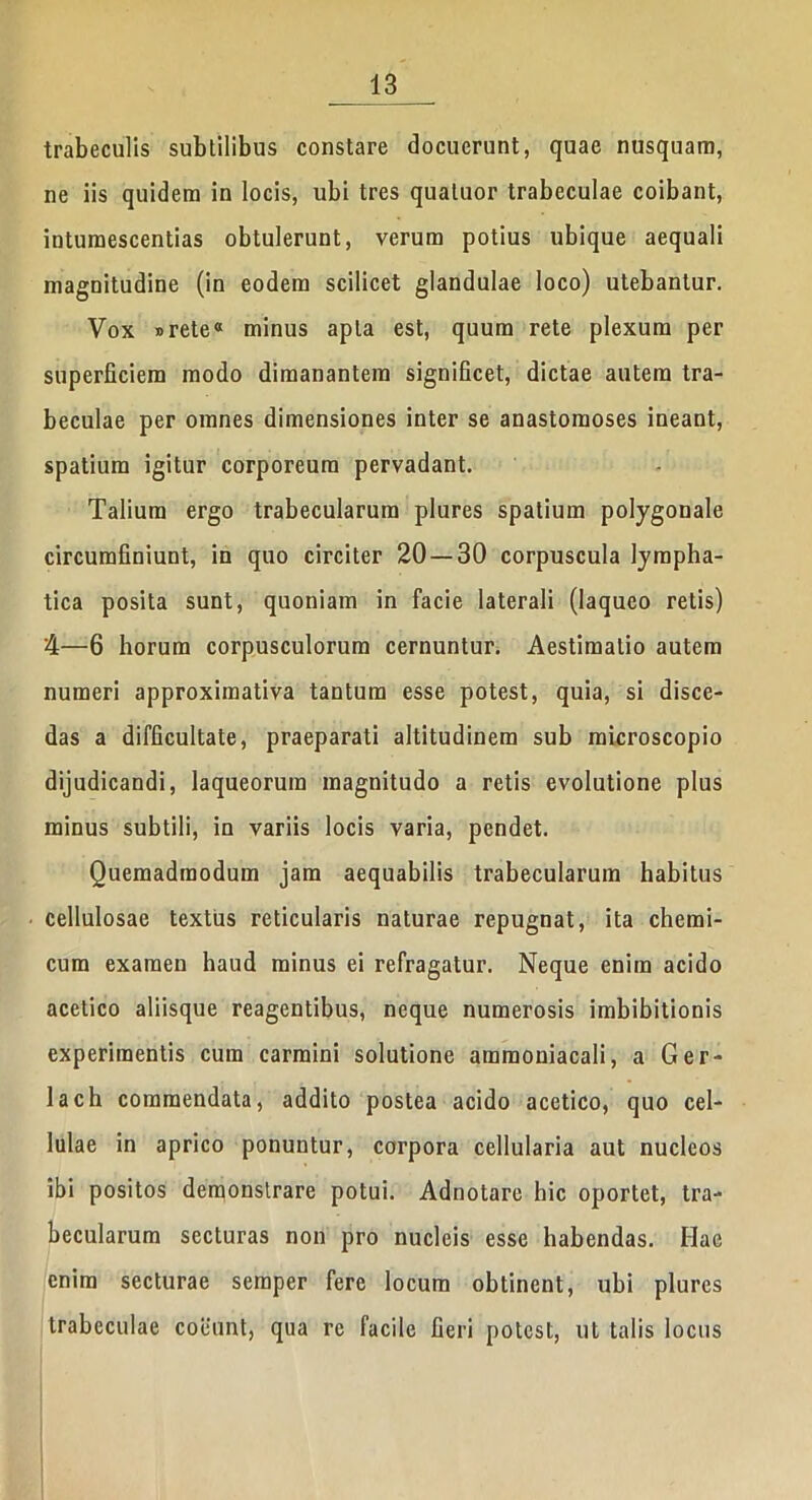 trabeculis subtilibus constare docuerunt, quae nusquam, ne iis quidem in locis, ubi tres qualuor trabeculae coibant, intumescentias obtulerunt, verum potius ubique aequali magnitudine (in eodem scilicet glandulae loco) utebantur. Vox »retea minus apta est, quum rete plexum per superficiem modo dimanantem significet, dictae autem tra- beculae per omnes dimensiones inter se anastomoses ineant, spatium igitur corporeum pervadant. Talium ergo trabecularum plures spatium polygonale circumfiniunt, in quo circiter 20 — 30 corpuscula lympha- tica posita sunt, quoniam in facie laterali (laqueo retis) 4—6 horum corpusculorum cernuntur. Aestimatio autem numeri approximativa tantum esse potest, quia, si disce- das a difficultate, praeparati altitudinem sub microscopio dijudicandi, laqueorum magnitudo a retis evolutione plus minus subtili, in variis locis varia, pendet. Quemadmodum jam aequabilis trabecularum habitus cellulosae textus reticularis naturae repugnat, ita chemi- cum examen haud minus ei refragatur. Neque enim acido acetico aliisque reagentibus, neque numerosis imbibitionis experimentis cum carmini solutione ammoniacali, a Ger- lach commendata, addito postea acido acetico, quo cel- lulae in aprico ponuntur, corpora cellularia aut nucleos ibi positos demonstrare potui. Adnotare hic oportet, tra- becularum secturas non pro nucleis esse habendas. Hae enim secturae semper fere locum obtinent, ubi plures trabeculae coeunt, qua re facile fieri potest, ut talis locus