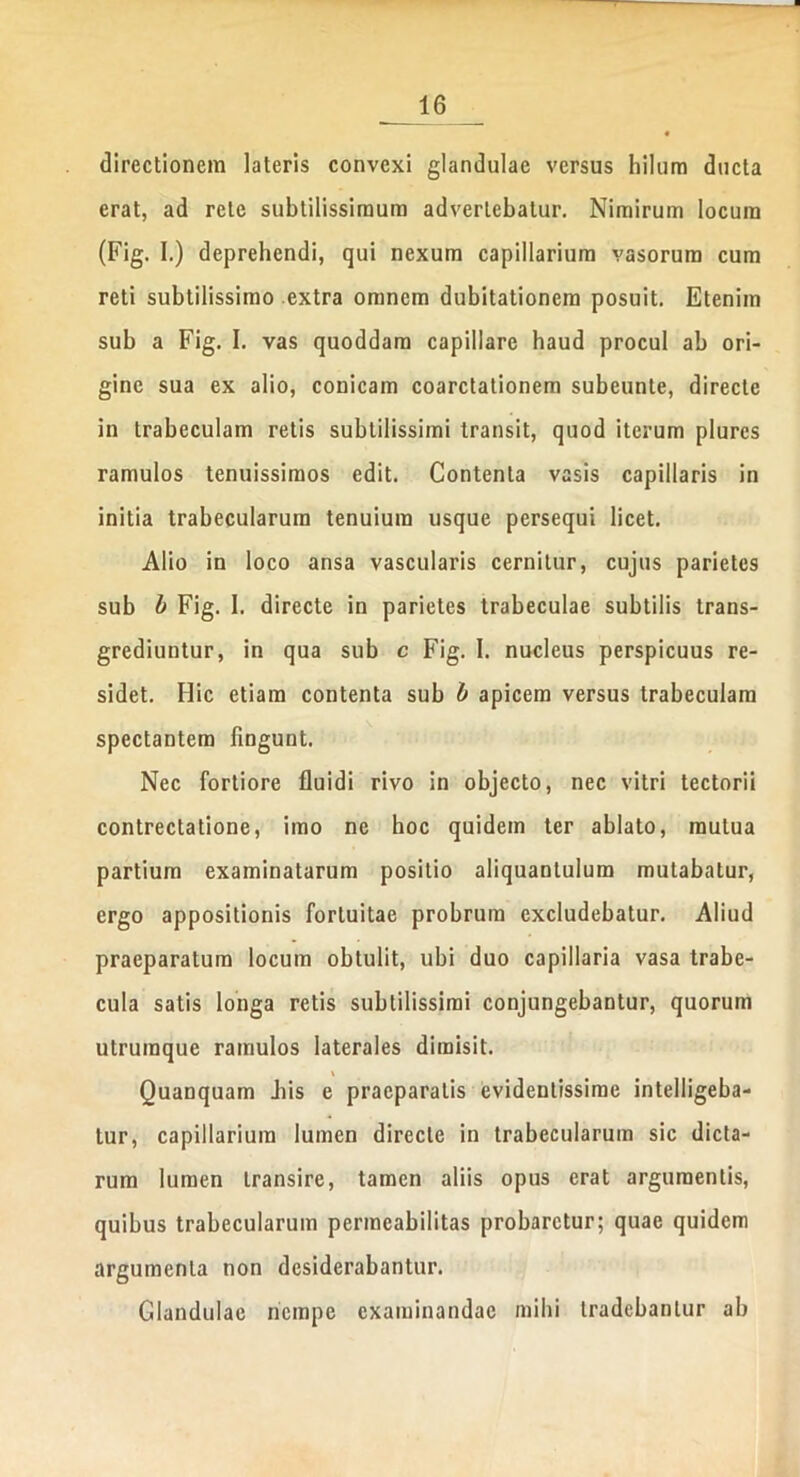 directionem lateris convexi glandulae versus hilum ducta erat, ad rete subtilissimum advertebatur. Nimirum locum (Fig. I.) deprehendi, qui nexum capillarium vasorum cum reti subtilissimo extra omnem dubitationem posuit. Etenim sub a Fig. I. vas quoddam capillare haud procul ab ori- gine sua ex alio, conicam coarctationem subeunte, directe in trabeculam retis subtilissimi transit, quod iterum plures ramulos tenuissimos edit. Contenta vasis capillaris in initia trabecularum tenuium usque persequi licet. Alio in loco ansa vascularis cernitur, cujus parietes sub b Fig. 1. directe in parietes trabeculae subtilis trans- grediuntur, in qua sub c Fig. I. nucleus perspicuus re- sidet. Hic etiam contenta sub b apicem versus trabeculam spectantem fingunt. Nec fortiore fluidi rivo in objecto, nec vitri tectorii contrectatione, imo ne hoc quidem ter ablato, mutua partium examinatarum positio aliquantulum mutabatur, ergo appositionis fortuitae probrum excludebatur. Aliud praeparatum locum obtulit, ubi duo capillaria vasa trabe- cula satis longa retis subtilissimi conjungebantur, quorum utrumque ramulos laterales dimisit. \ Quanquam Jiis e praeparatis evidentissime intelligeba- tur, capillarium lumen directe in trabecularum sic dicta- rum lumen transire, tamen aliis opus erat argumentis, quibus trabecularum permeabilitas probaretur; quae quidem argumenta non desiderabantur. Glandulae nempe examinandae milii tradebantur ab