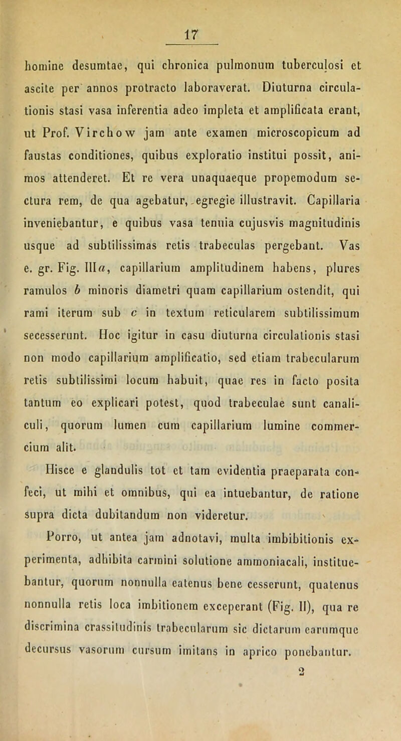 homine desumtae, qui chronica pulmonum tuberculosi et ascite per annos protracto laboraverat. Diuturna circula- tionis stasi vasa inferentia adeo impleta et amplificata erant, ut Prof. Virchow jam ante examen microscopicum ad faustas conditiones, quibus exploratio institui possit, ani- mos attenderet. Et re vera unaquaeque propemodum se- ctura rem, de qua agebatur, egregie illustravit. Capillaria inveniebantur, e quibus vasa tenuia cujusvis magnitudinis usque ad subtilissimas retis trabeculas pergebant. Vas e. gr. Fig. 111«, capillarium amplitudinem habens, plures ramulos b minoris diametri quam capillarium ostendit, qui rami iterum sub c in textum reticularem subtilissimum secesserunt. Hoc igitur in casu diuturna circulationis stasi non modo capillarium amplificatio, sed etiam trabecularum retis subtilissimi locum habuit, quae res in facto posita tantum eo explicari potest, quod trabeculae sunt canali- culi, quorum lumen cum capillarium lumine commer- cium alit. Ilisce e glandulis tot et tam evidentia praeparata con- feci, ut mihi et omnibus, qui ea intuebantur, de ratione supra dicta dubitandum non videretur. Porro, ut antea jam adnotavi, multa imbibiliouis ex- perimenta, adhibita carmini solutione ammoniacali, institue- bantur, quorum nonnulla eatenus bene cesserunt, quatenus nonnulla retis loca imbitioncm exceperant (Fig. II), qua re discrimina crassitudinis trabecularum sic dictarum carumquc decursus vasorum cursum imitans in aprico ponebantur. <3