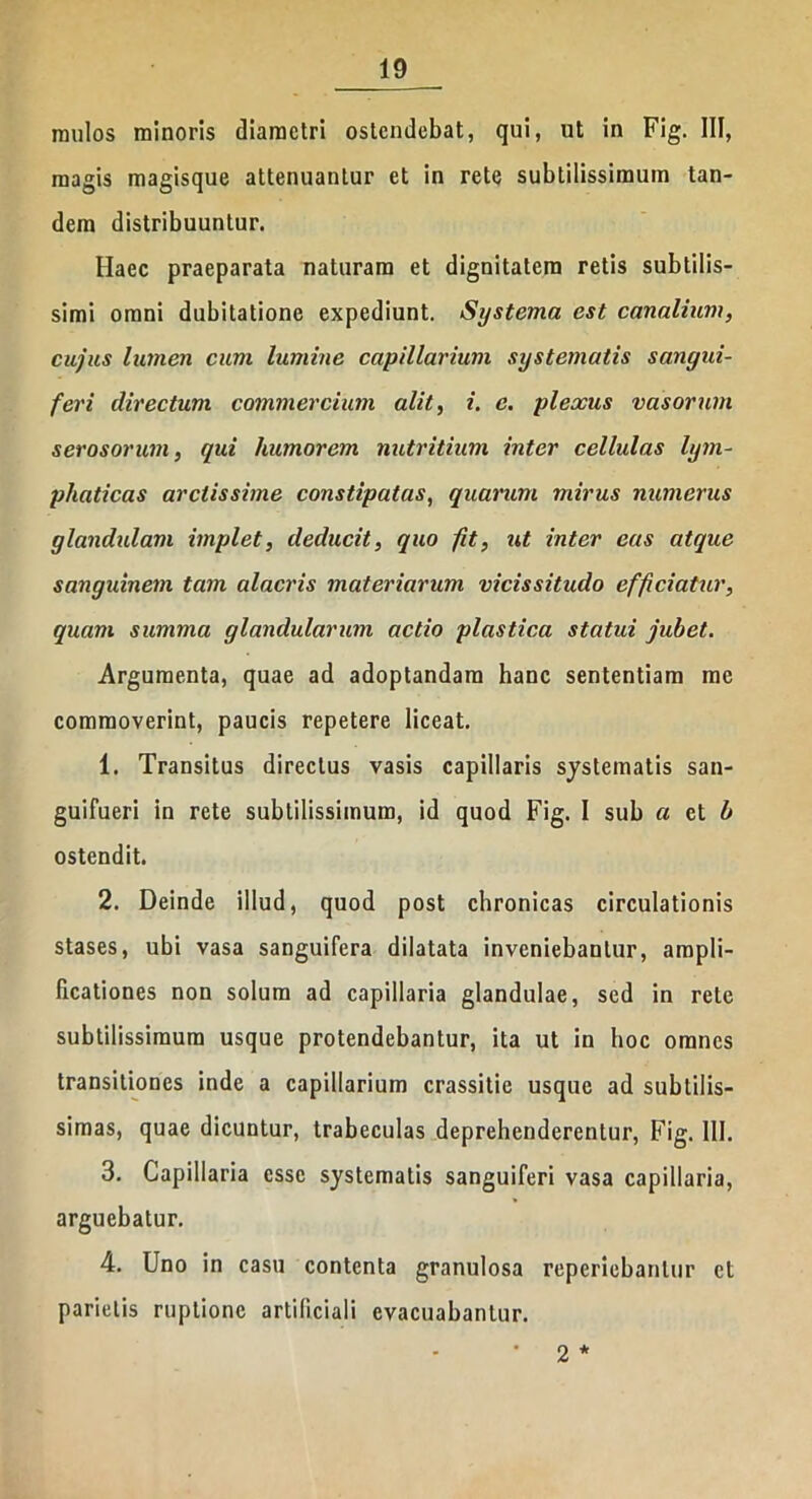 mulos minoris diametri ostendebat, qui, ut in Fig. III, magis magisque attenuantur et in rete subtilissimum tan- dem distribuuntur. Haec praeparata naturam et dignitatem retis subtilis- simi omni dubitatione expediunt. Systema est canalium, cujus lumen cum lumine capillarium systematis sangui- feri directum commercium alit, i. e. plexus vasorum serosorum, qui humorem nutritium inter cellulas lym- phaticas arctissime constipatas, quarum mirus numerus glandulam implet, deducit, quo jit, ut inter eas atque sanguinem tam alacris materiarum vicissitudo efficiatur, quam summa glandularum actio plastica statui jubet. Argumenta, quae ad adoptandam hanc sententiam me commoverint, paucis repetere liceat. 1. Transitus directus vasis capillaris systematis san- guifueri in rete subtilissimum, id quod Fig. I sub a et b ostendit. 2. Deinde illud, quod post chronicas circulationis stases, ubi vasa sanguifera dilatata inveniebantur, ampli- ficationes non solum ad capillaria glandulae, sed in rete subtilissimum usque protendebantur, ita ut in hoc omnes transitiones inde a capillarium crassitie usque ad subtilis- simas, quae dicuntur, trabeculas deprehenderentur, Fig. 111. 3. Capillaria esse systematis sanguiferi vasa capillaria, arguebatur. 4. Uno in casu contenta granulosa reperiebanlur et parietis ruptione artificiali evacuabantur. • 2 *