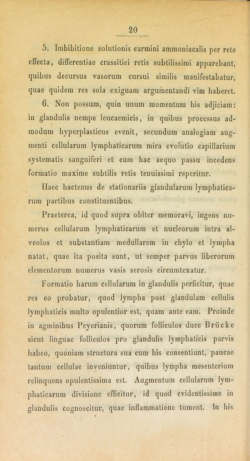 5. Imbibitione solutionis carmini amraoniacalis per rete effecta, differentiae crassitiei retis subtilissimi apparebant, quibus decursus vasorum cursui similis manifestabatur, quae quidem res sola exiguam argumentandi vim haberet. 6. Non possum, quin unum momentum his adjiciam: in glandulis nempe lcucaemicis, in quibus processus ad- modum hyperplasticus evenit, secundum analogiam aug- menti cellularum lymphaticarum mira evolutio capillarium systematis sanguiferi et cum hac aequo passu incedens formatio maxime subtilis retis tenuissimi reperitur. Haec hactenus de stationariis glandularum lymphatica- rum partibus constituentibus. Praeterea, id quod supra obiter memoravi, ingens nu- merus cellularum lymphaticarum et nucleorum intra al- veolos et substantiam medullarem in chylo et lympha natat, quae ita posita sunt, ut semper parvus liberorum elementorum numerus vasis serosis circumtexatur. Formatio harum cellularum in glandulis perficitur, quae res eo probatur, quod lympha post glandulam cellulis lymphaticis multo opulentior est, quam ante eam. Proinde in agminibus Peyerianis, quorum folliculos duce Briicke sicut linguae folliculos pro glandulis lymphaticis parvis habeo, quoniam structura sua cum his consentiunt, paucae tantum cellulae inveniuntur, quibus lympha mesenterium relinquens opulentissima est. Augmentum cellularum lym- phaticarum divisione efficitur, id quod evidentissime in glandulis cognoscitur, quae inflammatione tument. In his