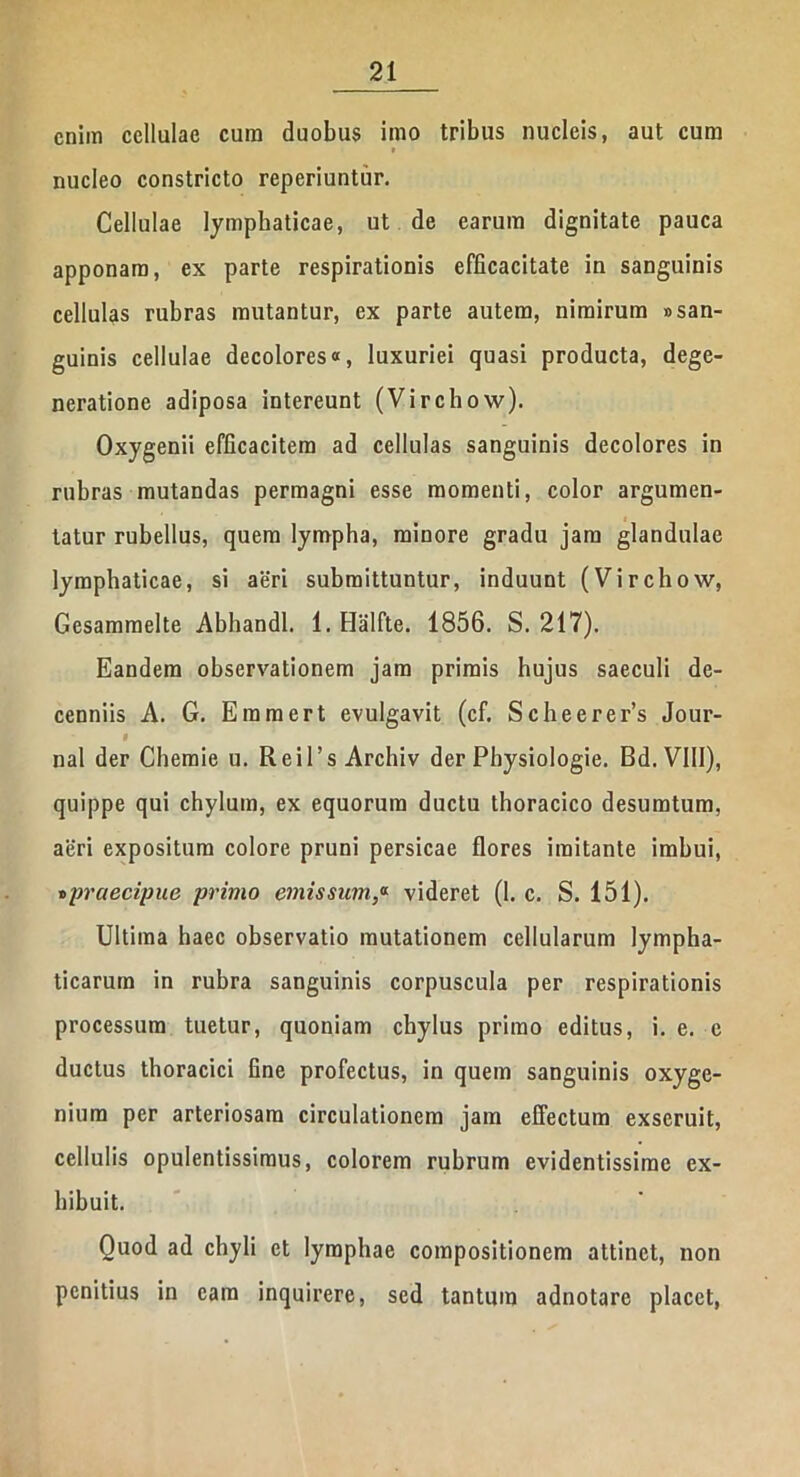 enim cellulae cum duobus imo tribus nucleis, aut cum » nucleo constricto reperiuntur. Cellulae lymphaticae, ut de earum dignitate pauca apponam, ex parte respirationis efficacitate in sanguinis cellulas rubras mutantur, ex parte autem, nimirum «san- guinis cellulae decolores«, luxuriei quasi producta, dege- neratione adiposa intereunt (Virchow). Oxygenii efficacitem ad cellulas sanguinis decolores in rubras mutandas permagni esse momenti, color argumen- tatur rubellus, quem lympha, minore gradu jam glandulae lymphaticae, si aeri submittuntur, induunt (Virchow, Gesammelte Abhandl. l.Halfte. 1856. S. 217). Eandem observationem jam primis hujus saeculi de- cenniis A. G. Eramert evulgavit (cf. Scheerer’s Jour- I nal der Chemie u. R e i 1 ’ s Archiv der Physiologie. Bd. VIII), quippe qui chylum, ex equorum ductu thoracico desumtum, aeri expositum colore pruni persicae flores imitante imbui, »praecipue primo emissum,a videret (1. c. S. 151). Ultima haec observatio mutationem cellularum lympha- ticarum in rubra sanguinis corpuscula per respirationis processum tuetur, quoniam chylus primo editus, i. e. e ductus thoracici fine profectus, in quem sanguinis oxyge- nium per arteriosam circulationem jam effectum exseruit, cellulis opulentissimus, colorem rubrum evidentissime ex- hibuit. Quod ad chyli et lymphae compositionem attinet, non penitius in eam inquirere, sed tantum adnotarc placet,