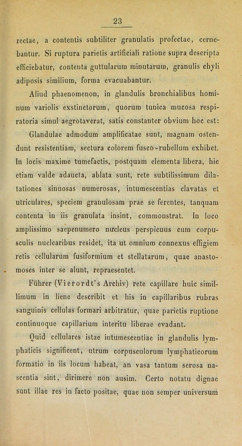 rectae, a contentis subtiliter granulatis profectae, cerne- bantur. Si ruptura parietis artificiali ratione supra descripta efficiebatur, contenta guttularum minutarum, granulis chyli adiposis similium, forma evacuabantur. Aliud phaenomenon, in glandulis bronchialibus homi- num variolis exstinctorum, quorum tunica mucosa respi- ratoria simul aegrotaverat, satis constanter obvium hoc est: Glandulae admodum amplificatae sunt, magnam osten- dunt resistentiam, sectura colorem fusco-rubellum exhibet. In locis maxime tumefactis, postquam elementa libera, hic etiam valde adaucta, ablata sunt, rete subtilissimum dila- tationes sinuosas numerosas, intumescentias clavatas et utriculares, speciem granulosam prae se ferentes, tanquam contenta in iis granulata insint, commonstrat. In loco amplissimo saepenumero nucleus perspicuus cum corpu- sculis nuclearibus residet, ita ut omnium connexus effigiem retis cellularum fusiformium et stellatarum, quae anasto- moses inter se alunt, repraesentet. Fiihrer (Vierordt’s Archiv) rete capillare huic simil- limum in liene describit et his in capillaribus rubras sanguinis cellulas formari arbitratur, quae parietis ruptione continuoque capillarium interitu liberae evadant. Quid cellulares istae intumescentiae in glandulis lym- phaticis significent, utrum corpusculorum lymphaticorum formatio in iis locum habeat, an vasa tantum serosa na- scentia sint, dirimere non ausim. Certo notatu dignae sunt illae res in facto positae, quae non semper universum