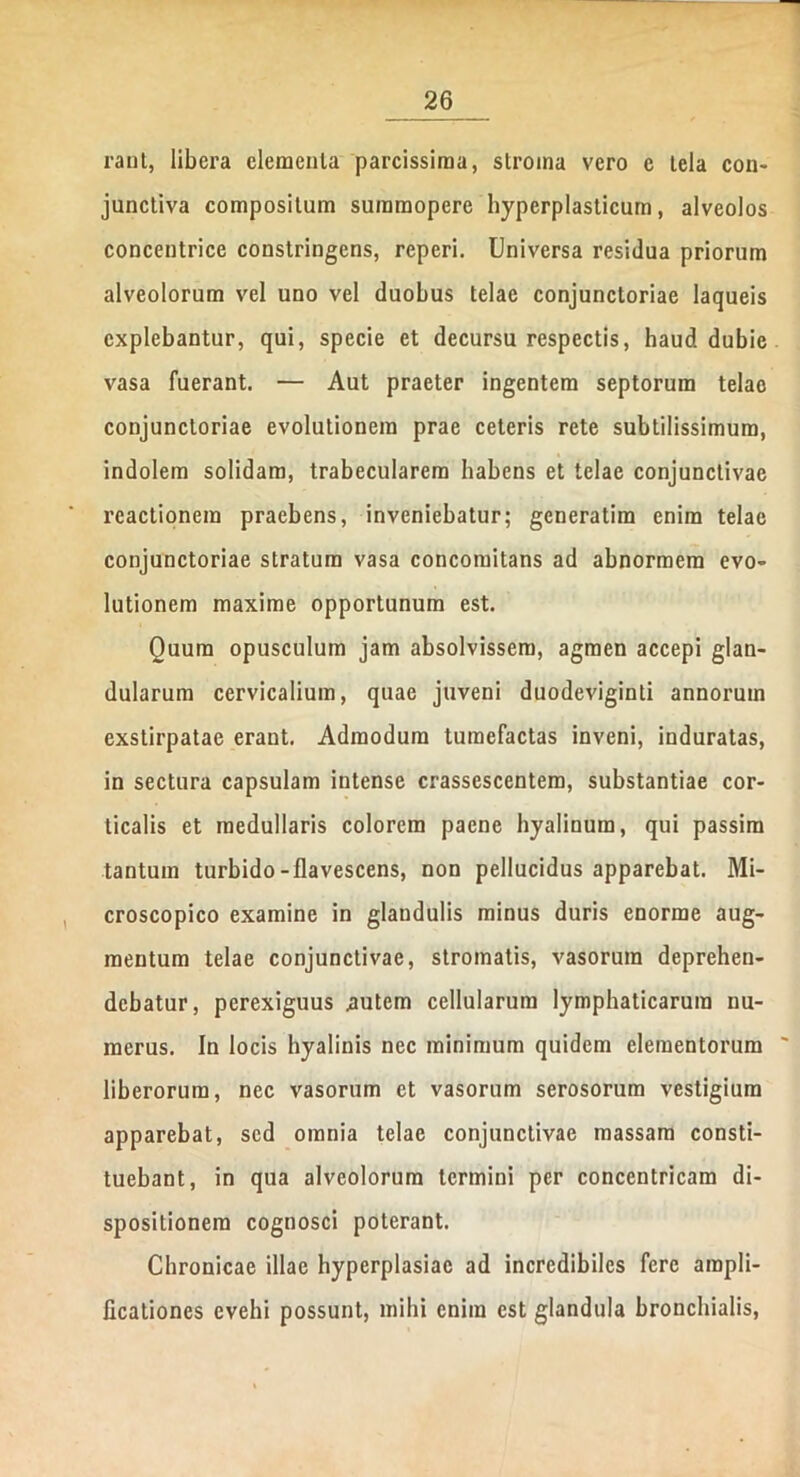 rant, libera eleraenla parcissima, stroma vero c tela con- junctiva compositum summopere hyperplasticum, alveolos concentrice constringens, reperi. Universa residua priorum alveolorum vel uno vel duobus telae conjunctoriae laqueis explebantur, qui, specie et decursu respectis, haud dubie vasa fuerant. — Aut praeter ingentem septorum telae conjunctoriae evolutionem prae ceteris rete subtilissimum, indolem solidam, trabecularem habens et telae conjunctivae reactionem praebens, inveniebatur; generatira enim telae conjunctoriae stratum vasa concomitans ad abnormem evo- lutionem maxime opportunum est. Quum opusculum jam absolvissem, agmen accepi glan- dularum cervicalium, quae juveni duodeviginti annorum exstirpatae erant. Admodum tumefactas inveni, induratas, in sectura capsulam intense crassescentem, substantiae cor- ticalis et medullaris colorem paene hyalinum, qui passim tantum turbido-flavescens, non pellucidus apparebat. Mi- croscopico examine in glandulis minus duris enorme aug- mentum telae conjunctivae, stromatis, vasorum deprehen- debatur, perexiguus .autem cellularum lymphaticarum nu- merus. In locis hyalinis nec minimum quidem elementorum ' liberorum, nec vasorum et vasorum serosorum vestigium apparebat, sed omnia telae conjunctivae massam consti- tuebant, in qua alveolorum termini per concentricam di- spositionem cognosci poterant. Chronicae illae hyperplasiae ad incredibiles fere ampli- ficationes evehi possunt, mihi enim est glandula bronchialis,