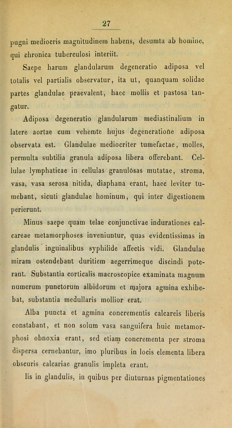 pugni mediocris magnitudinem habens, desumta al> homine, qui chronica tuberculosi interiit. Saepe harum glandularum degeneratio adiposa vel totalis vel partialis observatur, ita ut, quanquam solidae partes glandulae praevalent, haec mollis et pastosa tan- gatur. Adiposa degeneratio glandularum mediastinalium in latere aortae cum vehemte hujus degeneratiohe adiposa observata est. Glandulae mediocriter tumefactae, molles, permulta subtilia granula adiposa libera offerebant. Cel- lulae lymphaticae in cellulas granulosas mutatae, stroma, vasa, vasa serosa nitida, diaphana erant, haec leviter tu- mebant, sicuti glandulae hominum, qui inter digestionem perierunt. Minus saepe quam telae conjunctivae indurationes cal- careae metamorphoses inveniuntur, quas evidentissimas in glandulis inguinalibus syphilide affectis vidi. Glandulae miram ostendebant duritiem aegerrimeque discindi pote- rant. Substantia corticalis macroscopice examinata magnum numerum punctorum albidorum et njajora agmina exhibe- bat, substantia medullaris mollior erat. Alba puncta et agmina concrementis calcareis liberis constabant, et non solum vasa sanguifera huic metamor- phosi obnoxia erant, sed etiam concrementa per stroma dispersa cernebantur, imo pluribus in locis elementa libera obscuris calcariae granulis impleta erant. Iis in glandulis, in quibus per diuturnas pigmentationes