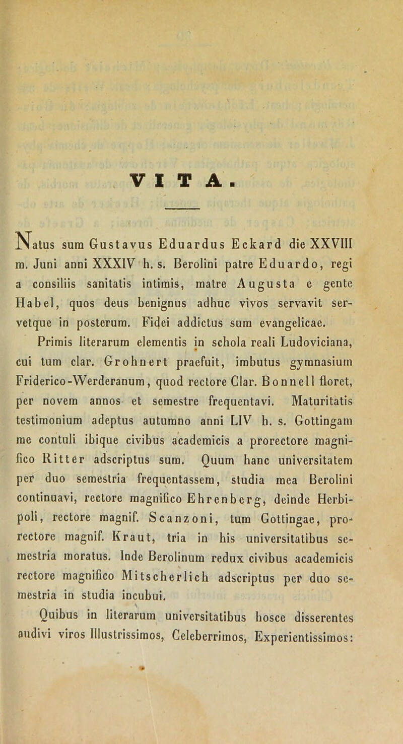 VITA. Natus sura Gustavus Eduardus Ecltard die XXVIII ra. Juni anni XXXIV h. s. Berolini patre Eduardo, regi a consiliis sanitatis intimis, matre Augusta e gente Habel, quos deus benignus adhuc vivos servavit ser- vetque in posterum. Fidei addictus sum evangelicae. Primis literarum elementis in schola reali Ludoviciana, cui tum clar. Grohnert praefuit, imbutus gymnasium Friderico-Werderanum, quod rectore Clar. Bonnell floret, per novem annos et semestre frequentavi. Maturitatis testimonium adeptus autumno anni LIV b. s. Gottingam rae contuli ibique civibus academicis a prorectore magni- fico Ritter adscriptus sum. Quum hanc universitatem per duo semestria frequentassem, studia mea Berolini continuavi, rectore magnifico Ehrenberg, deinde EJerbi- poli, rectore magnif. Scanzoni, tum Gottingae, pro- rectore magnif. Kraut, tria in bis universitatibus se- mestria moratus. Inde Berolinum redux civibus academicis % rectore magnifico Mitscherlich adscriptus per duo se- mestria in studia incubui. \ Quibus in literarum universitatibus hosce disserentes audivi viros Illustrissimos, Celeberrimos, Expericntissimos: