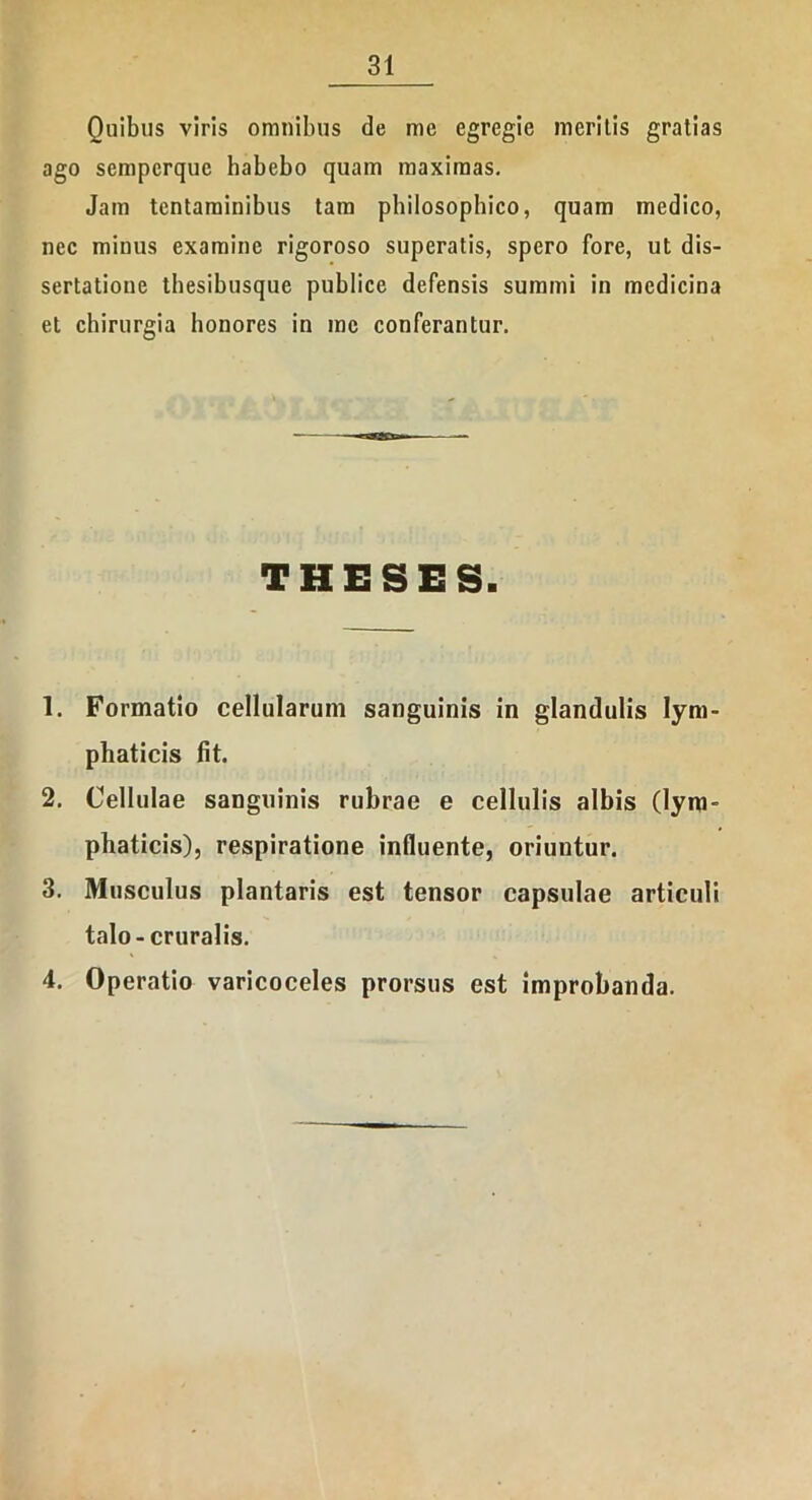Quibus viris omnibus de me egregie meritis gratias ago sempcrquc habebo quam maximas. Jam tentaminibus tam philosophico, quam medico, nec minus examine rigoroso superatis, spero fore, ut dis- sertatione thesibusque publice defensis summi in medicina et chirurgia honores in me conferantur. THESES. 1. Formatio cellularum sanguinis in glandulis lym- phaticis fit. 2. Cellulae sanguinis rubrae e cellulis albis (lym- phaticis), respiratione influente, oriuntur. 3. Musculus plantaris est tensor capsulae articuli talo - cruralis. 4. Operatio varicoceles prorsus est improbanda.