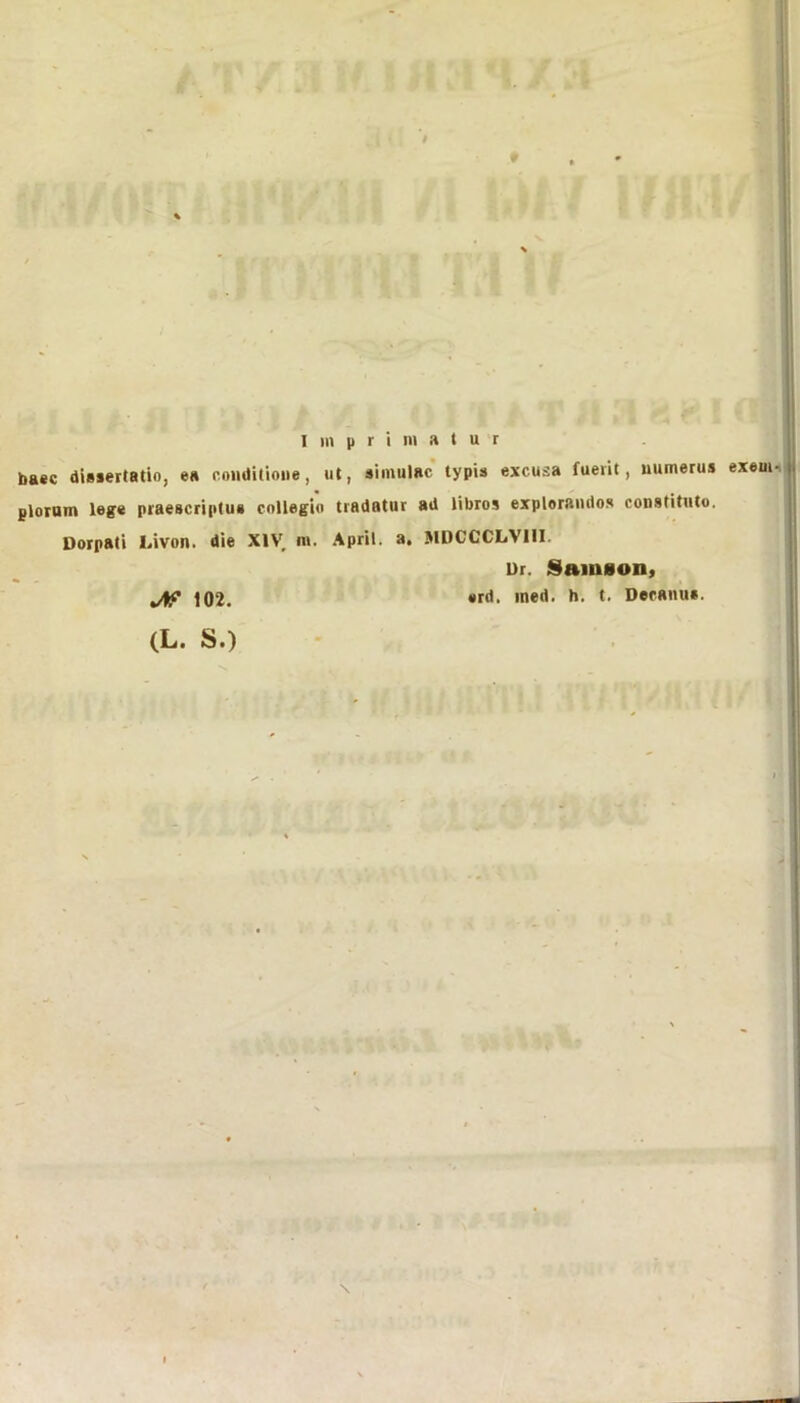 baec dissertatio, es conditione, ut, simulae typis excusa fuerit, numerus exem- plorum lege praescriptus collegio tradatur ad libros explorandos constituto. Dorpati Livon. die XIV ni. April. a. MDCCCLVI1I. Dr. Sainson, srd. ined. h. t. Decanu*. 102.