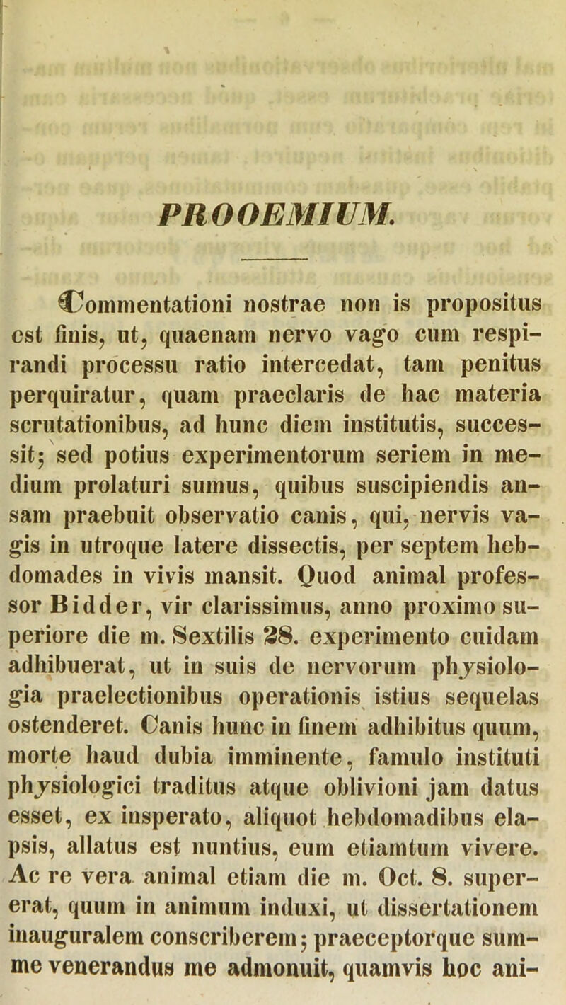 PROOEMIUM Commentationi nostrae non is propositus est tinis, ut, quaenam nervo vago cum respi- randi processu ratio intercedat, tam penitus perquiratur, quam praeclaris de hac materia scrutationibus, ad hunc diem institutis, succes- sit ; sed potius experimentorum seriem in me- dium prolaturi sumus, quibus suscipiendis an- sam praebuit observatio canis, qui, nervis va- gis in utroque latere dissectis, per septem heb- domades in vivis mansit. Quod animal profes- sor Bidder, vir clarissimus, anno proximo su- periore die m. Sextilis 28. experimento cuidam adhibuerat, ut in suis de nervorum phjsiolo- gia praelectionibus operationis istius sequelas ostenderet. Canis hunc in finem adhibitus quum, morte haud dubia imminente, famulo instituti phjsiologici traditus atque oblivioni jam datus esset, ex insperato, aliquot hebdomadibus ela- psis, allatus est nuntius, eum etiamtum vivere. Ac re vera animal etiam die m. Oct. 8. super- erat, quum in animum induxi, ut dissertationem inauguralem conscriberem; praeceptorque sum- me venerandus me admonuit, quamvis hoc ani-