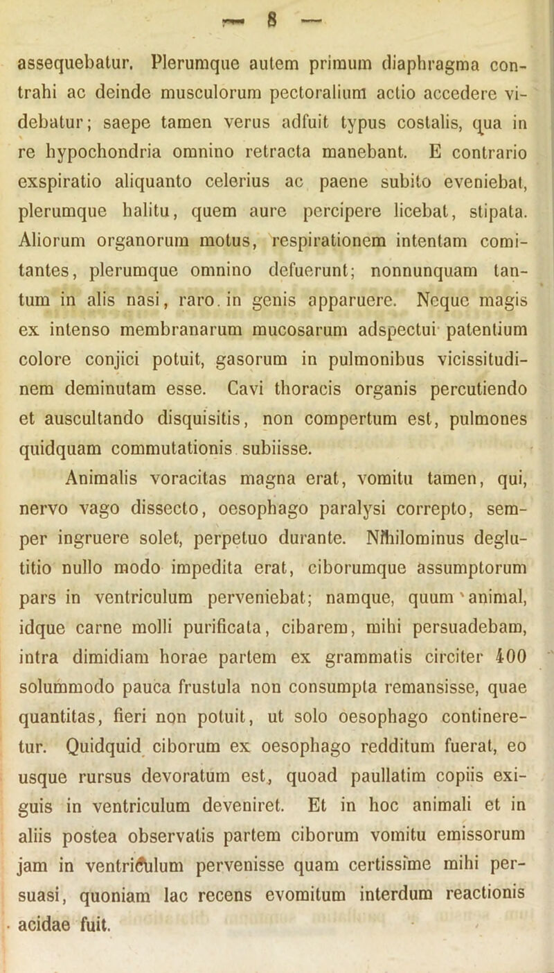 assequebatur. Plerumque autem primum diaphragma con- trahi ac deinde musculorum pectoralium actio accedere vi- debatur; saepe tamen verus adfuit typus costalis, qua in re hypochondria omnino retracta manebant. E contrario exspiratio aliquanto celerius ac paene subito eveniebat, plerumque halitu, quem aure percipere licebat, stipata. Aliorum organorum motus, respirationem intentam comi- tantes, plerumque omnino defuerunt; nonnunquam tan- tum in alis nasi, raro, in genis apparuere. Neque magis ex intenso membranarum mucosarum adspectui patentium colore conjici potuit, gasorum in pulmonibus vicissitudi- nem deminutam esse. Cavi thoracis organis percutiendo et auscultando disquisitis, non compertum est, pulmones quidquam commutationis subiisse. Animalis voracitas magna erat, vomitu tamen, qui, nervo vago dissecto, oesophago paralysi correpto, sem- per ingruere solet, perpetuo durante. Nihilominus deglu- titio nullo modo impedita erat, ciborumque assumptorum pars in ventriculum perveniebat; namque, quum'animal, idque carne molli purificata, cibarem, mihi persuadebam, intra dimidiam horae partem ex grammatis circiter 400 solummodo pauca frustula non consumpta remansisse, quae quantitas, fieri non potuit, ut solo oesophago continere- tur. Quidquid ciborum ex oesophago redditum fuerat, eo usque rursus devoratum est, quoad paullatim copiis exi- guis in ventriculum deveniret. Et in hoc animali et in aliis postea observatis partem ciborum vomitu emissorum jam in ventriculum pervenisse quam certissime mihi per- suasi, quoniam lac recens evomitum interdum reactionis acidae fuit.