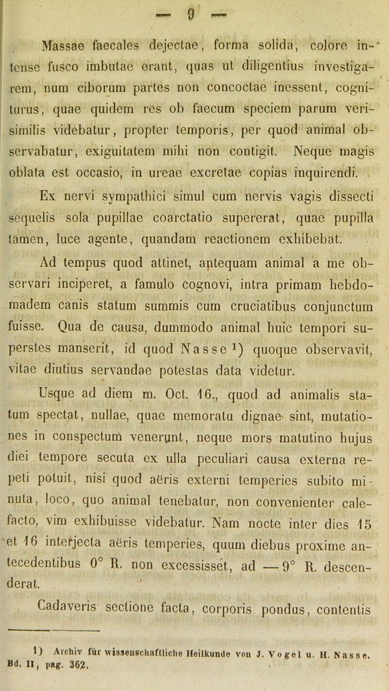 Massae faecales dejectae, forma solida, colore in-* tense fusco imbutae erant, quas ut diligentius investiga- rem, num ciborum partes non concoctae inessent, cogni- turus, quae quidem res ob faecum speciem parum veri- similis videbatur, propter temporis, per quod animal ob- servabatur, exiguitatem mihi non contigit. Neque magis oblata est occasio, in ureae excretae copias inquirendi. Ex nervi sympathici simul cum nervis vagis dissecti sequelis sola pupillae coarctatio supererat, quae pupilla tamen, luce agente, quandam reactionem exhibebat. Ad tempus quod attinet, aptequam animal a me ob- servari inciperet, a famulo cognovi, intra primam hebdo- madem canis statum summis cum cruciatibus conjunctum fuisse. Qua de causa, dummodo animal huic tempori su- perstes manserit, id quod Nasse1) quoque observavit, vitae diutius servandae potestas data videtur. Usque ad diem m. Oct. i 6., quod ad animalis sta- tum spectat, nullae, quae memoratu dignae- sint, mutatio- nes in conspectum venerunt, neque mors matutino hujus diei tempore secuta ex ulla peculiari causa externa re- peti potuit, nisi quod agris externi temperies subito mi- nuta, loco, quo animal tenebatur, non convenienter cale- facto, vim exhibuisse videbatur. Nam nocte inter dies 15 'et 16 interjecta aeris temperies, quum diebus proxime an- tecedentibus 0° R. non excessisset, ad —9° R. descen- derat. Cadaveris sectione facta, corporis pondus, contentis 1) Avchiv fur wisseuschaftliclie Heilkunde vou J. Vogel u. H. Nasse. Bd. li, i>ag. 362.