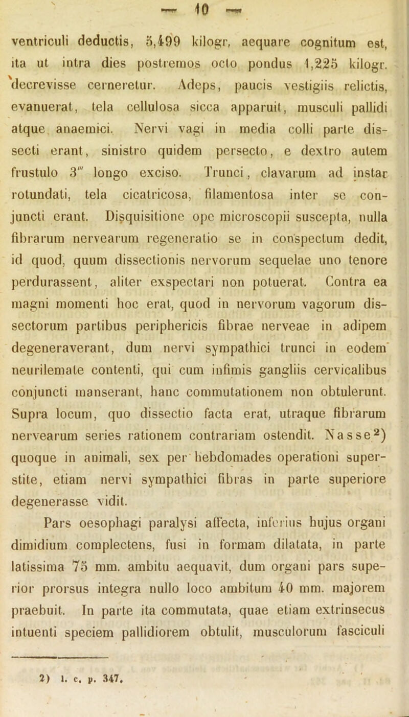 ventriculi deductis, 5,499 kilogr, aequare cognitum est, ita ut intra dies postremos octo pondus 1,225 kilogr. 'decrevisse cerneretur. Adeps, paucis vestigiis relictis, evanuerat, tela cellulosa sicca apparuit, musculi pallidi atque anaemici. Nervi vagi in media colli parte dis- secti erant, sinistro quidem persecto, e dextro autem frustulo 3' longo exciso. Trunci, clavarum ad instar rotundati, tela cicatricosa, filamentosa inter se con- juncti erant. Disquisitione ope microscopii suscepta, nulla fibrarum nervearum regeneratio se in conspectum dedit, id quod, quum dissectionis nervorum sequelae uno tenore perdurassent, aliter exspectari non potuerat. Contra ea magni momenti hoc erat, quod in nervorum vagorum dis- sectorum partibus periphericis fibrae nerveae in adipem degeneraverant, dum nervi sympathici trunci in eodem neurilemale contenti, qui cum infimis gangliis cervicalibus conjuncti manserant, hanc commutationem non obtulerunt. Supra locum, quo dissectio facta erat, utraque fibrarum nervearum series rationem contrariam ostendit. Nasse2) quoque in animali, sex per hebdomades operationi super- stite, etiam nervi sympathici fibras in parte superiore degenerasse vidit. Pars oesophagi paralysi affecta, inferius hujus organi dimidium complectens, fusi in formam dilatata, in parte latissima 75 mm. ambitu aequavit, dum organi pars supe- rior prorsus integra nullo loco ambitum 40 mm. majorem praebuit. In parte ita commutata, quae etiam extrinsecus intuenti speciem pallidiorem obtulit, musculorum fasciculi 1) 1. c. p. 347.