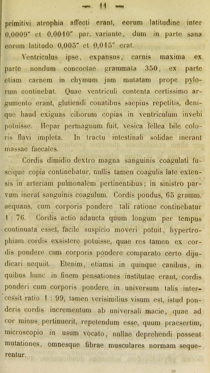 primitivi atrophia affecti erant, eorum latitudine inter 0,0009 ct 0,0010 par. variante, dum in parte sana eorum latitudo 0,005 et 0,015 erat. Ventriculus ipse, expansus, carnis maxima ex parte nondum concoctae grammata 350, ex parte etiam carnem in chymum jam mutatam prope pylo- rum continebat. Quae ventriculi contenta certissimo ar- gumento erant, glutiendi conatibus saepius repetitis, deni- que haud exiguas ciborum copias in ventriculum invehi potuisse. Hepar permagnum fuit, vesica fellea bile colo- ris flavi impleta. In tractu intestinali solidae inerant massae faecales. Cordis dimidio dextro magna sanguinis coagulati fu- scique copia continebatur, nullis tamen coagulis late exten- sis in arteriam pulmonalem pertinentibus; in sinistro par- vum inerat sanguinis coagulum. Cordis pondus, 65 gramm. aequans, cum corporis pondere tali ratione continebatur I : 76. Cordis actio adaucta quum longum per tempus continuata esset, facile suspicio moveri potuit, hypertro- phiam cordis exsistere potuisse, quae res tamen ex cor- dis pondere cum corporis pondere comparato certo diju- dicari nequiit. Etenim, etiamsi in quinque canibus, in quibus hunc in finem pensationes institutae erant, cordis ponderi cum corporis pondere in universum talis inter- cessit ratio 1 : 99, tamen verisimilius visum est, istud pon- deris cordis incrementum ab universali macie, quae ad cor minus, pertinuerit, repetendum esse, quum praesertim, rnicroscopio in usum vocato, nullae deprehendi possent mutationes, omnesque fibrae musculares normam seque- rentur.