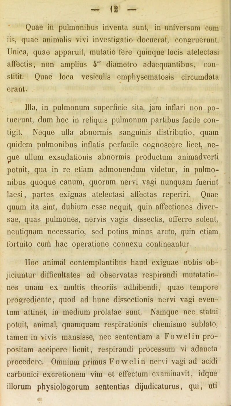 iis, quae animalis vivi investigatio docuerat, congruerunt. Unica, quae apparuit, mutatio fere quinque locis atelectasi afTeclis, non amplius 4' diametro adaequantibus, con- stitit. Quae loca vesiculis emphysematosis circumdata erant. Illa, in pulmonum superficie sita, jam inflari non po- tuerunt, dum hoc in reliquis pulmonum partibus facile con- tigit. Neque ulla abnormis sanguinis distributio, quam quidem pulmonibus inflatis perfacile cognoscere licet, ne- cjue ullum exsudationis abnormis productum animadverti potuit, qua in re etiam admonendum videtur, in pulmo- nibus quoque canum, quorum nervi vagi nunquam fuerint laesi, partes exiguas atelectasi affectas reperiri. Quae quum ita sint, dubium esse nequit, quin affectiones diver- sae, quas pulmones, nervis vagis dissectis, offerre solent, neutiquam necessario, sed potius minus arcto, quin etiam fortuito cum hac operatione connexu contineantur. IIoc animal contemplantibus haud exiguae nobis ob- jiciuntur difficultates ad observatas respirandi mutalatio- nes unam ex multis theoriis adhibendi, quae tempore progredienle, quod ad hunc dissectionis nervi vagi even- tum attinet, in medium prolatae sunt. Namque nec statui potuit, animal, quamquam respirationis chemismo sublato, tamen in vivis mansisse, nec sententiam a Fowelin pro- positam accipere licuit, respirandi processum vi adaucta procedere. Omnium primus Fowelin nervi vagi ad acidi carbonici excretionera vim et effectum examinavit, idque illorum physiologorum sententias dijudicaturus, qui, uti