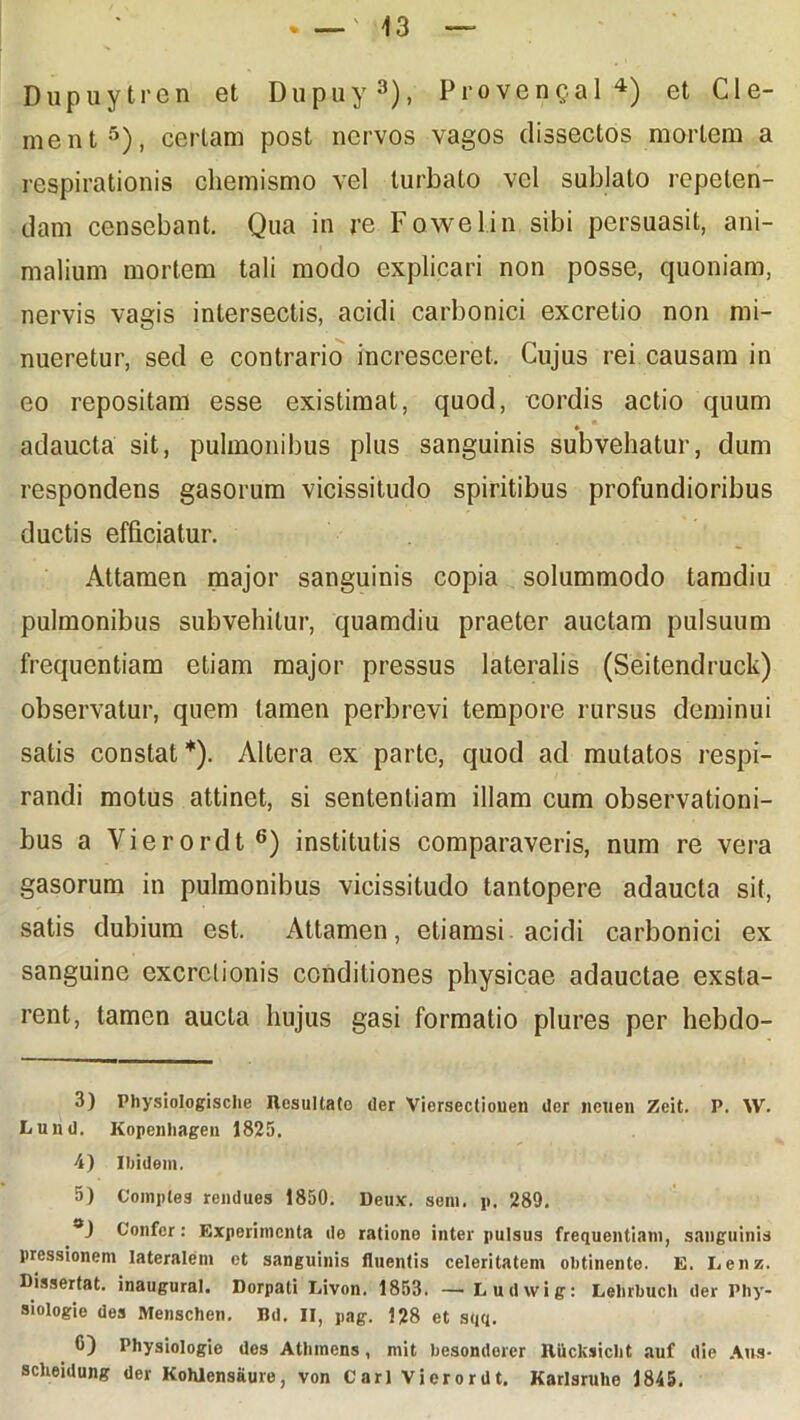 Dupuytren et Dupuy3), Provengal4) et Cle- nient5), certam post nervos vagos dissectos mortem a respirationis chemismo vel turbato vel sublato repeten- dam censebant. Qua in re Fowelin sibi persuasit, ani- malium mortem tali modo explicari non posse, quoniam, nervis vagis intersectis, acidi carbonici excretio non mi- nueretur, sed e contrario incresceret. Cujus rei causam in eo repositam esse existimat, quod, cordis actio quum adaucta sit, pulmonibus plus sanguinis subvehatur, dum respondens gasorum vicissitudo spiritibus profundioribus ductis efficiatur. Attamen major sanguinis copia solummodo tamdiu pulmonibus subvehitur, quamdiu praeter auctam pulsuum frequentiam etiam major pressus lateralis (Seitendruck) observatur, quem tamen perbrevi tempore rursus deminui satis constat *). Altera ex parte, quod ad mutatos respi- randi motus attinet, si sententiam illam cum observationi- bus a Vierordt6) institutis comparaveris, num re vera gasorum in pulmonibus vicissitudo tantopere adaucta sit, satis dubium est. Attamen, etiamsi acidi carbonici ex sanguine excrclionis conditiones physicae adauctae exsta- rent, tamen aucta hujus gasi formatio plures per hebdo- 3) Physiologisclie Desultato der Viersecliouen der ncuen Zeit. P. \V. Lund. Kopenliagen 1825. 4) Ibidem. 5) Comples rendues 1850. Deu.*. sem. p. 289. Confer: Experimenta de ratione inter pulsus frequentiam, sanguinis pressionem lateralem et sanguinis fluentis celeritatem obtinente. E. Lenz. Dissertat, inaugural. Dorpati Livon. 1853. — Ludwig: Lelirbucli der Phy- siologie des Menschen. Bd. II, pag. 128 et sqq. 0) Physiologie des Alliniens, mit besondorer Iliiclcsiclit auf die Aus- sclieidung der Kohlensaure, von Cari Vierordt. Karlsruhe 1845.