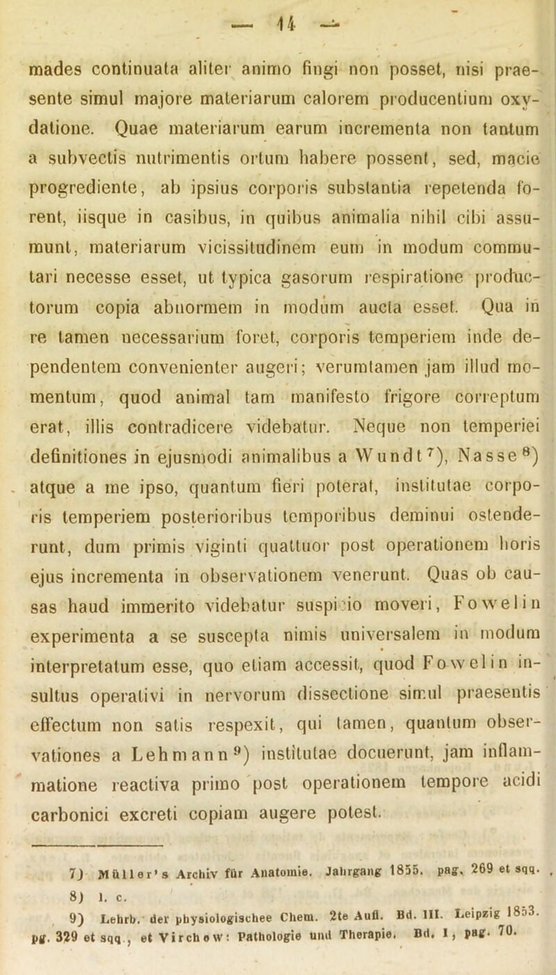 mades continuata aliter animo fingi non posset, nisi prae- sente simul majore materiarum calorem producentium oxv- dalione. Quae materiarum earum incrementa non tantum a subvectis nutrimentis ortum habere possent, sed, macie progrediente, ab ipsius corporis substantia repetenda fo- rent, iisque in casibus, in quibus animalia nihil cibi assu- munt, materiarum vicissitudinem eum in modum commu- tari necesse esset, ut typica gasorum respiratione produc- torum copia abnormem in modum aucta esset. Qua in re tamen necessarium foret, corporis temperiem inde de- pendentem convenienter augeri; verumtamen jam illud mo- mentum, quod animal tam manifesto frigore correptum erat, illis contradicere videbatur. Neque non temperiei definitiones in ejusmodi animalibus a Wundt7), Nasse8) atque a me ipso, quantum fieri poterat, institutae corpo- ris temperiem posterioribus temporibus deminui ostende- runt, dum primis viginti quattuor post operationem horis ejus incrementa in observationem venerunt. Quas ob cau- sas haud immerito videbatur suspi?io moveri, Fowelin experimenta a se suscepta nimis universalem in modum interpretatum esse, quo etiam accessit, quod Fowelin in- sultus operativi in nervorum dissectione simul praesentis effectum non satis respexit, qui tamen, quantum obser- vationes a Lehmann9) institutae docuerunt, jam inflam- matione reactiva primo post operationem tempore acidi carbonici excreti copiam augere potest. 7) >1 u 11 e r ’ s Archiv fttr Anatomie. Jalirgang 1855. pag. 269 et sqq. 8) 1. c. 9) Lehrb. der pbysiologischee Chern. 2te Auli. Bd. 111. Leipzig 18f>3. pg. 329 et sqq., et VirchoW: Pathologie uml Therapie. Bd. I, pag. 70.