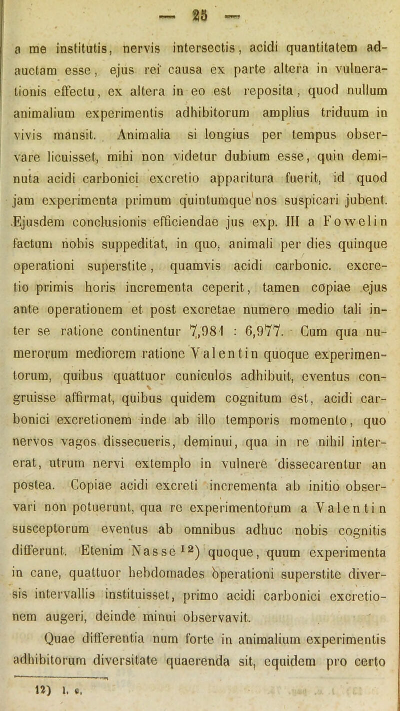 a me institutis, nervis intersectis, acidi quantitatem ad- auctam esse, ejus rei' causa ex parte altera in vulnera- tionis effectu, ex altera in eo est reposita, quod nullum animalium experimentis adhibitorum amplius triduum in vivis mansit. Animalia si longius per tempus obser- vare licuisset, mihi non videtur dubium esse, quin demi- nuta acidi carbonici excretio apparitura fuerit, id quod jam experimenta primum quintumque nos suspicari jubent. .Ejusdem conclusionis efficiendae jus exp. III a Fowelin factum nobis suppeditat, in quo, animali per dies quinque operationi superstite, quamvis acidi carbonic. excre- tio primis horis incrementa ceperit, tamen copiae ejus ante operationem et post excretae numero medio tali in- ter se ratione continentur 7,981 : 6,977. Cum qua nu- merorum mediorem ratione Valentin quoque experimen- torum, quibus quattuor cuniculos adhibuit, eventus con- \ gruisse affirmat, quibus quidem cognitum est, acidi car- bonici excretionem inde ab illo temporis momento, quo nervos vagos dissecueris, deminui, qua in re nihil inter- erat, utrum nervi extemplo in vulnere dissecarentur an postea. Copiae acidi excreti incrementa ab initio obser- vari non potuerunt, qua re experimentorum a Valentin susceptorum eventus ab omnibus adhuc nobis cognitis differunt. Etenim Nasse12) quoque, quum experimenta in cane, quattuor hebdomades bperationi superstite diver- r • \ sis intervallis instituisset, primo acidi carbonici excretio- nem augeri, deinde minui observavit. Quae differentia num forte in animalium experimentis adhibitorum diversitate quaerenda sit, equidem pro certo