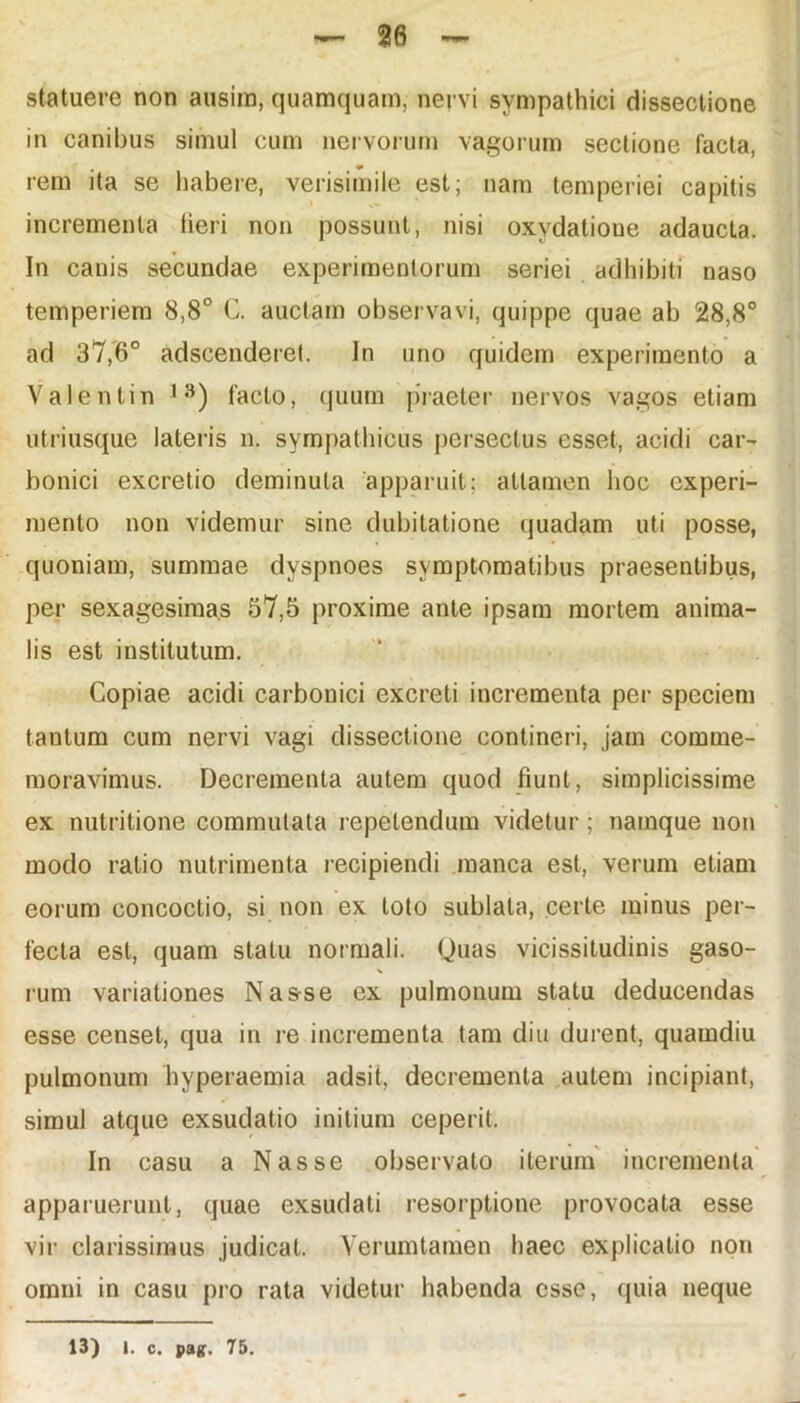 statuere non ausim, quamquam, nervi sympathici dissectione in canibus simul cum nervorum vagorum sectione facta, , * rem ita se habere, verisimile est; nam temperiei capitis incrementa tieri non possunt, nisi oxydatioue adaucta. In canis secundae experimentorum seriei adhibiti naso temperiem 8,8° C. auctam observavi, quippe quae ab 28,8° ad 37,6° adscenderet. In uno quidem experimento a Valentin 1S) facto, quum praeter nervos vagos etiam utriusque lateris n. sympathicus persectus esset, acidi car- bonici excretio deminuta apparuit; attamen hoc experi- mento non videmur sine dubitatione quadam uti posse, quoniam, summae dvspnoes symptomatibus praesentibus, per sexagesimas 57,5 proxime ante ipsam mortem anima- lis est institutum. Copiae acidi carbonici excreti incrementa per speciem tantum cum nervi vagi dissectione contineri, jam comme- moravimus. Decrementa autem quod fiunt, simplicissime ex nutritione commutata repetendum videtur ; namque non modo ratio nutrimenta recipiendi manca est, verum etiam eorum concoctio, si non ex loto sublata, certe minus per- fecta est, quam statu normali. Quas vicissitudinis gaso- N rum variationes Nas-se ex pulmonum statu deducendas esse censet, qua in re incrementa tam diu durent, quaindiu pulmonum hvperaemia adsit, decrementa autem incipiant, simul atque exsudatio initium ceperit. In casu a Nasse observato iterum incrementa apparuerunt, quae exsudati resorptione provocata esse vir clarissimus judicat. Yerumtamen haec explicatio non omni in casu pro rata videtur habenda esse, quia neque